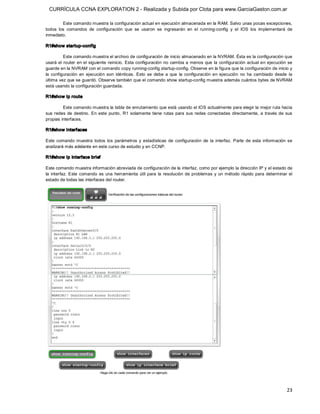 CURRÍCULA CCNA EXPLORATION 2 - Realizada y Subida por Clota para www.GarciaGaston.com.ar

         Este comando muestra la configuración actual en ejecución almacenada en la RAM. Salvo unas pocas excepciones, 
todos  los  comandos  de  configuración  que  se  usaron  se  ingresarán  en  el  running­config  y  el  IOS  los  implementará  de 
inmediato. 

R1#show startup­config 

          Este comando muestra el archivo de configuración de inicio almacenado en la NVRAM. Ésta es la configuración que 
usará el router en  el siguiente reinicio.  Esta configuración  no  cambia a menos que  la  configuración actual en ejecución se 
guarde en la NVRAM con el comando copy running­config startup­config. Observe en la figura que la configuración de inicio y 
la  configuración  en  ejecución  son  idénticas.  Esto  se  debe  a  que  la  configuración  en  ejecución  no  ha  cambiado  desde  la 
última vez que se guardó. Observe también que el comando show startup­config muestra además cuántos bytes de NVRAM 
está usando la configuración guardada. 

R1#show ip route 

         Este comando muestra la tabla de enrutamiento que está usando el IOS actualmente para elegir la mejor ruta hacia 
sus  redes  de  destino.  En  este  punto,  R1  solamente  tiene  rutas  para  sus  redes  conectadas  directamente,  a  través  de  sus 
propias interfaces. 

R1#show interfaces 

Este  comando  muestra  todos  los  parámetros  y  estadísticas  de  configuración  de  la  interfaz.  Parte  de  esta  información  se 
analizará más adelante en este curso de estudio y en CCNP. 

R1#show ip interface brief 

Este comando muestra información abreviada de configuración de la interfaz, como por ejemplo la dirección IP y el estado de 
la  interfaz.  Este  comando  es  una  herramienta  útil  para  la  resolución  de  problemas  y  un  método  rápido  para  determinar  el 
estado de todas las interfaces del router.




                                                                                                                                       23 
 