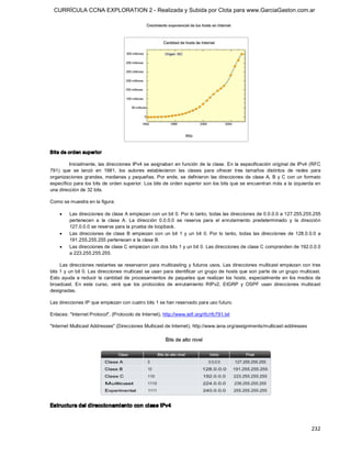 CURRÍCULA CCNA EXPLORATION 2 - Realizada y Subida por Clota para www.GarciaGaston.com.ar




Bits de orden superior 

         Inicialmente, las direcciones  IPv4 se asignaban en función  de la clase.  En la  especificación  original de IPv4 (RFC 
791)  que  se  lanzó  en  1981,  los  autores  establecieron  las  clases  para  ofrecer  tres  tamaños  distintos  de  redes  para 
organizaciones  grandes, medianas  y  pequeñas.  Por  ende,  se  definieron  las  direcciones  de  clase  A,  B  y  C  con  un  formato 
específico para los bits de orden superior. Los bits de orden superior son los bits que se encuentran más a la izquierda en 
una dirección de 32 bits. 

Como se muestra en la figura:

    ·    Las direcciones de clase A empiezan con un bit 0. Por lo tanto, todas las direcciones de 0.0.0.0 a 127.255.255.255 
         pertenecen  a  la  clase  A.  La  dirección  0.0.0.0  se  reserva  para  el  enrutamiento  predeterminado  y  la  dirección 
         127.0.0.0 se reserva para la prueba de loopback.
    ·    Las  direcciones  de  clase  B  empiezan  con  un  bit  1  y  un  bit  0.  Por  lo  tanto,  todas  las  direcciones  de  128.0.0.0  a 
         191.255.255.255 pertenecen a la clase B.
    ·    Las direcciones de clase C empiezan con dos bits 1 y un bit 0. Las direcciones de clase C comprenden de 192.0.0.0 
         a 223.255.255.255. 

     Las direcciones  restantes se reservaron  para multicasting  y  futuros usos.  Las direcciones multicast  empiezan  con tres 
bits 1 y un bit 0. Las direcciones multicast se usan para identificar un grupo de hosts que son parte de un grupo multicast. 
Esto  ayuda  a  reducir  la  cantidad  de  procesamientos  de  paquetes  que  realizan  los  hosts,  especialmente  en  los medios  de 
broadcast.  En  este  curso,  verá  que  los  protocolos  de  enrutamiento  RIPv2,  EIGRP  y  OSPF  usan  direcciones  multicast 
designadas. 

Las direcciones IP que empiezan con cuatro bits 1 se han reservado para uso futuro. 

Enlaces: "Internet Protocol", (Protocolo de Internet), http://www.ietf.org/rfc/rfc791.txt 

"Internet Multicast Addresses" (Direcciones Multicast de Internet), http://www.iana.org/assignments/multicast­addresses 




Estructura del direccionamiento con clase IPv4



                                                                                                                                         232 
 