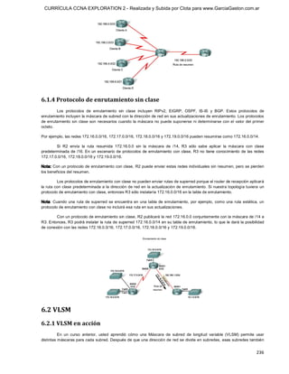 CURRÍCULA CCNA EXPLORATION 2 - Realizada y Subida por Clota para www.GarciaGaston.com.ar




6.1.4 Protocolo de enrutamiento sin clase 
         Los  protocolos  de  enrutamiento  sin  clase  incluyen  RIPv2,  EIGRP,  OSPF,  IS­IS  y  BGP.  Estos  protocolos  de 
enrutamiento incluyen la máscara de subred con la dirección de red en sus actualizaciones de enrutamiento. Los protocolos 
de enrutamiento sin  clase  son  necesarios cuando  la máscara no  puede suponerse ni determinarse con el valor  del primer 
octeto. 

Por ejemplo, las redes 172.16.0.0/16, 172.17.0.0/16, 172.18.0.0/16 y 172.19.0.0/16 pueden resumirse como 172.16.0.0/14. 

        Si  R2  envía  la  ruta  resumida  172.16.0.0  sin  la  máscara  de  /14,  R3  sólo  sabe  aplicar  la  máscara  con  clase 
predeterminada  de /16.  En  un  escenario  de  protocolos  de enrutamiento  con  clase,  R3  no  tiene  conocimiento  de  las  redes 
172.17.0.0/16, 172.18.0.0/16 y 172.19.0.0/16. 

Nota: Con un protocolo de enrutamiento con clase, R2 puede enviar estas redes individuales sin resumen, pero se pierden 
los beneficios del resumen. 

         Los protocolos de enrutamiento con clase no pueden enviar rutas de superred porque el router de recepción aplicará 
la ruta con clase  predeterminada a la dirección de red en la actualización  de enrutamiento.  Si nuestra topología tuviera  un 
protocolo de enrutamiento con clase, entonces R3 sólo instalaría 172.16.0.0/16 en la tabla de enrutamiento. 

Nota:  Cuando  una  ruta  de  superred  se  encuentra  en  una  tabla  de  enrutamiento,  por  ejemplo,  como  una  ruta  estática,  un 
protocolo de enrutamiento con clase no incluirá esa ruta en sus actualizaciones. 

        Con un protocolo de enrutamiento sin clase, R2 publicará la red 172.16.0.0 conjuntamente con la máscara de /14 a 
R3. Entonces, R3 podrá instalar la ruta de superred 172.16.0.0/14 en su tabla de enrutamiento, lo que le dará la posibilidad 
de conexión con las redes 172.16.0.0/16, 172.17.0.0/16, 172.18.0.0/16 y 172.19.0.0/16. 




6.2 VLSM 
6.2.1 VLSM en acción 
          En  un  curso  anterior,  usted  aprendió  cómo  una  Máscara  de  subred  de  longitud  variable  (VLSM)  permite  usar 
distintas máscaras para cada subred. Después de que una dirección de red se divide en subredes, esas subredes también


                                                                                                                                  236 
 