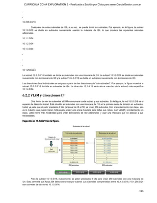 CURRÍCULA CCNA EXPLORATION 2 - Realizada y Subida por Clota para www.GarciaGaston.com.ar

. 

. 

10.255.0.0/16 

         Cualquiera de estas subredes de /16, a su vez , se puede dividir en subredes. Por ejemplo,  en la figura, la subred 
10.1.0.0/16  se  divide  en  subredes  nuevamente  usando  la  máscara  de  /24,  lo  que  produce  las  siguientes  subredes 
adicionales. 

10.1.1.0/24 

10.1.2.0/24 

10.1.3.0/24 

. 

. 

. 

10.1.255.0/24 

La subred 10.2.0.0/16 también se divide en subredes con una máscara de /24. La subred 10.3.0.0/16 se divide en subredes 
nuevamente con la máscara de /28 y la subred 10.4.0.0/16 se divide en subredes nuevamente con la máscara de /20. 

Las direcciones host individuales se asignan a partir de las direcciones de "sub­subredes". Por ejemplo, la figura muestra la 
subred  10.1.0.0/16  dividida  en  subredes  de  /24.  La  dirección  10.1.4.10  sería  ahora miembro  de  la  subred más  específica 
10.1.4.0/24. 


6.2.2 VLSM y direcciones IP 
          Otra forma de ver las subredes VLSM es enumerar cada subred y sus subredes. En la figura, la red 10.0.0.0/8 es el 
espacio de dirección inicial. Está dividido en subredes con una máscara de /16 en la primera serie de división en subredes. 
Usted ya sabe que al pedir prestados 8 bits (al pasar de /8 a /16) se crean 256 subredes. Con el enrutamiento con clase, eso 
es lo máximo que puede lograr. Sólo puede elegir una única máscara para todas sus redes. Con VLSM y enrutamiento sin 
clase,  usted  tiene  más  flexibilidad  para  crear  direcciones  de  red  adicionales  y  usar  una  máscara  que  se  adecue  a  sus 
necesidades. 

Haga clic en 10.1.0.0/16 en la figura. 




         Para la subred 10.1.0.0/16,  nuevamente, se piden prestados 8 bits  para crear 256 subredes con una máscara de 
/24. Esto permitirá que haya 254 direcciones host por subred. Las subredes comprendidas entre 10.1.0.0/24 y 10.1.255.0/24 
son subredes de la subred 10.1.0.0/16.


                                                                                                                                  240 
 