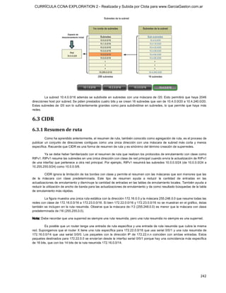 CURRÍCULA CCNA EXPLORATION 2 - Realizada y Subida por Clota para www.GarciaGaston.com.ar




         La  subred  10.4.0.0/16  además se  subdivide  en  subredes  con  una  máscara de  /20.  Esto  permitirá  que  haya  2046 
direcciones host por subred. Se piden prestados cuatro bits y se crean 16 subredes que van de 10.4.0.0/20 a 10.4.240.0/20. 
Estas subredes de /20 son lo suficientemente grandes como para subdividirse  en subredes,  lo que permite que  haya  más 
redes. 


6.3 CIDR 
6.3.1 Resumen de ruta 
          Como ha aprendido anteriormente, el resumen de ruta, también conocido como agregación de ruta, es el proceso de 
publicar  un  conjunto  de  direcciones  contiguas  como  una  única  dirección  con  una  máscara  de  subred  más  corta  y  menos 
específica. Recuerde que CIDR es una forma de resumen de ruta y es sinónimo del término creación de superredes. 

         Ya se debe haber familiarizado con el resumen de ruta que realizan los protocolos de enrutamiento con clase como 
RIPv1. RIPv1 resume las subredes en una única dirección con clase de red principal cuando envía la actualización de RIPv1 
de una  interfaz  que pertenece a otra red principal.  Por ejemplo,  RIPv1 resumirá las subredes 10.0.0.0/24  (de  10.0.0.0/24  a 
10.255.255.0/24) como 10.0.0.0/8. 

          CIDR ignora la limitación de los bordes con clase y permite el resumen con las máscaras que son menores que las 
de  la  máscara  con  clase  predeterminada.  Este  tipo  de  resumen  ayuda  a  reducir  la  cantidad  de  entradas  en  las 
actualizaciones de enrutamiento y disminuye la cantidad de entradas en las tablas de enrutamiento locales. También ayuda a 
reducir la utilización de ancho de banda para las actualizaciones de enrutamiento y da como resultado búsquedas de la tabla 
de enrutamiento más rápidas. 

        La figura muestra una única ruta estática con la dirección 172.16.0.0 y la máscara 255.248.0.0 que resume todas las 
redes con clase de 172.16.0.0/16 a 172.23.0.0/16. Si bien 172.22.0.0/16 y 172.23.0.0/16 no se muestran en el gráfico, éstas 
también se incluyen en la ruta resumida.  Observe que la máscara de /13 (255.248.0.0) es menor que la máscara con clase 
predeterminada de /16 (255.255.0.0). 

Nota: Debe recordar que una superred es siempre una ruta resumida, pero una ruta resumida no siempre es una superred. 

         Es posible que un router tenga una entrada de ruta específica y una entrada de ruta resumida que cubra la misma 
red. Supongamos que el router X tiene una  ruta específica para 172.22.0.0/16 que usa serial 0/0/1 y una  ruta resumida de 
172.16.0.0/14  que  usa  serial  0/0/0.  Los  paquetes  con  la  dirección  IP  de  172.22.n.n  coinciden  con  ambas  entradas.  Estos 
paquetes destinados para 172.22.0.0 se enviarían desde la interfaz serial 0/0/1 porque hay una coincidencia más específica 
de 16 bits, que con los 14 bits de la ruta resumida 172.16.0.0/14.




                                                                                                                                  242 
 