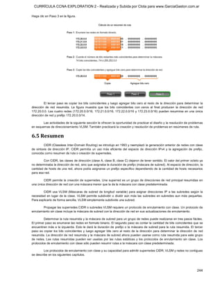 CURRÍCULA CCNA EXPLORATION 2 - Realizada y Subida por Clota para www.GarciaGaston.com.ar

Haga clic en Paso 3 en la figura. 




         El tercer paso es copiar  los bits coincidentes y  luego agregar bits cero al resto de  la dirección para determinar  la 
dirección  de  red  resumida.  La  figura  muestra  que  los  bits  coincidentes  con  ceros  al  final  producen  la  dirección  de  red 
172.20.0.0.  Las cuatro redes  (172.20.0.0/16,  172.21.0.0/16, 172.22.0.0/16 y 172.23.0.0/16)  pueden resumirse  en una única 
dirección de red y prefijo 172.20.0.0/14. 

        Las actividades de la siguiente sección le ofrecen la oportunidad de practicar el diseño y la resolución de problemas 
en esquemas de direccionamiento VLSM. También practicará la creación y resolución de problemas en resúmenes de ruta. 


6.5 Resumen 
          CIDR (Classless Inter­Domain Routing) se introdujo en 1993 y reemplazó la generación anterior de redes con clase 
de  sintaxis  de  dirección  IP.  CIDR  permitía  un  uso  más  eficiente  del  espacio  de  dirección  IPv4  y  la  agregación  de  prefijo, 
conocida como resumen de ruta o creación de superredes. 

        Con CIDR, las clases de dirección (clase A, clase B, clase C) dejaron de tener sentido. El valor del primer octeto ya 
no determinaba la dirección de red, sino que asignaba la duración de prefijo (máscara de subred). Al espacio de dirección, la 
cantidad de hosts de una red, ahora podía asignarse un prefijo específico dependiendo de  la cantidad de hosts necesarios 
para esa red. 

        CIDR permite la  creación de superredes. Una superred es un grupo de direcciones de red principal resumidas en 
una única dirección de red con una máscara menor que la de la máscara con clase predeterminada. 

        CIDR  usa  VLSM  (Máscaras  de  subred  de  longitud  variable)  para  asignar  direcciones  IP  a  las  subredes  según  la 
necesidad  en  lugar  de  la  clase.  VLSM  permite  subdividir  o  dividir  aún  más  las  subredes  en  subredes  aun  más  pequeñas. 
Para explicarlo de forma sencilla, VLSM simplemente subdivide una subred. 

        Propagar las superredes CIDR o subredes VLSM requiere un protocolo de enrutamiento con clase. Un protocolo de 
enrutamiento sin clase incluye la máscara de subred con la dirección de red en sus actualizaciones de enrutamiento. 

         Determinar la ruta resumida y la máscara de subred para un grupo de redes puede realizarse en tres pasos fáciles. 
El primer paso es enumerar las redes en formato binario. El segundo paso es contar la cantidad de bits coincidentes que se 
encuentran  más a la izquierda.  Esto le dará la duración de  prefijo o la máscara de subred para la ruta  resumida. El tercer 
paso  es  copiar  los  bits  coincidentes  y  luego  agregar  bits  cero  al  resto  de  la  dirección  para  determinar  la  dirección  de  red 
resumida. La dirección de red resumida y la máscara de subred ahora pueden usarse como ruta resumida para este grupo 
de  redes.  Las  rutas  resumidas  pueden  ser  usadas  por  las  rutas  estáticas  y  los  protocolos  de  enrutamiento  sin  clase.  Los 
protocolos de enrutamiento con clase sólo pueden resumir rutas a la máscara con clase predeterminada. 

         Los protocolos de enrutamiento con clase y su capacidad para admitir superredes CIDR, VLSM y redes no contiguas 
se describe en los siguientes capítulos.




                                                                                                                                           244 
 