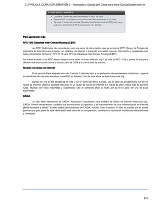 CURRÍCULA CCNA EXPLORATION 2 - Realizada y Subida por Clota para www.GarciaGaston.com.ar




Para aprender más 

RFC 1519 Classless Inter­Domain Routing (CIDR) 

         Las RFC (Solicitudes  de comentarios) son una serie  de documentos que  se envían al  IETF  (Grupo  de Trabajo de 
ingeniería de  Internet) para proponer un estándar de Internet  o transmitir conceptos nuevos,  información  y ocasionalmente 
hasta comentarios de humor. RFC 1519 es la RFC de Classless Inter­Domain Routing (CIDR). 

Se puede acceder a las RFC desde distintos sitios Web, incluido www.ietf.org. Lea toda la RFC 1519 o partes de ella para 
obtener más información sobre la introducción de CIDR a la comunidad de Internet. 

Routers de núcleo de Internet 

         En la sección Para aprender más del Capítulo 3 (Introducción a los protocolos de enrutamiento dinámicos), ingresó 
en servidores de ruta para visualizar rutas BGP en Internet. Uno de esos sitios es www.traceroute.org. 

         Ingrese en uno de los servidores de ruta y con el comando show  ip route,  vea la tabla de enrutamiento real de un 
router de Internet. Observe cuántas rutas hay en un router de núcleo de Internet. En marzo de 2007, había más de 200 000 
rutas.  Muchas  son  rutas  resumidas  y  superredes.  Use  el  comando  show  ip  route  207.62.187.0  para  ver  una  de  esas 
superredes. 

CAIDA 

         Un  sitio  Web  interesante  es  CAIDA,  Asociación  Cooperativa  para  Análisis  de  Datos  de  Internet  www.caida.org. 
CAIDA "ofrece herramientas y análisis que promocionan  la ingeniería y el mantenimiento de una infraestructura de Internet 
global escalable y sólida". Existen varios patrocinadores de CAIDA, incluido Cisco Systems. Si bien es posible que le pueda 
parecer que gran parte de esta información está fuera de su comprensión, comenzará a reconocer muchos de estos términos 
y conceptos.




                                                                                                                             245 
 