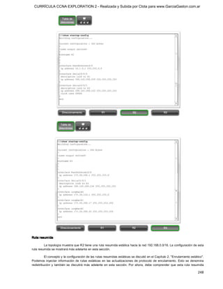 CURRÍCULA CCNA EXPLORATION 2 - Realizada y Subida por Clota para www.GarciaGaston.com.ar




Ruta resum ida 

         La topología muestra que R2 tiene una ruta resumida estática hacia la red 192.168.0.0/16. La configuración de esta 
ruta resumida se mostrará más adelante en esta sección. 

          El concepto y la configuración de las rutas resumidas estáticas se discutió en el Capítulo 2, "Enrutamiento estático". 
Podemos  inyectar  información  de  rutas  estáticas  en  las  actualizaciones  de  protocolo  de  enrutamiento.  Esto  se  denomina 
redistribución  y  también  se  discutirá  más  adelante  en  esta  sección.  Por  ahora,  debe  comprender  que  esta  ruta  resumida

                                                                                                                                248 
 