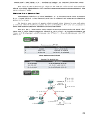 CURRÍCULA CCNA EXPLORATION 2 - Realizada y Subida por Clota para www.GarciaGaston.com.ar

          En  la  tabla  se  muestran  las  direcciones  que  cumplen  con  RFC  1918.  Pero cuando  se  realiza  el  enrutamiento  del 
tráfico IP por los enlaces WAN a través de un ISP o cuando los usuarios internos necesitan ingresar en sitios externos, debe 
usarse una dirección IP pública. 

Direcciones IP de un ejemplo de Cisco 

        Usted debe haber observado que los enlaces WAN entre R1, R2 y R3 utilizan direcciones IP públicas. Si bien según 
la RFC 1918, estas direcciones IP no son direcciones privadas, Cisco ha adquirido un cierto espacio de direcciones públicas 
para usar con los ejemplos. 

         Las direcciones que se muestran en la figura son todas direcciones IP públicas válidas con las que se puede realizar 
el enrutamiento en Internet. Cisco ha reservado estas direcciones con fines educativos. Por lo tanto, este curso y los cursos 
futuros usarán estas direcciones cuando sea necesario utilizar direcciones públicas. 

         En  la  figura,  R1,  R2  y  R3  se  conectan  usando  el  espacio  de  direcciones  públicas  de  Cisco  209.165.200.224/27. 
Debido  a  que  los  enlaces  WAN  sólo  necesitan  dos  direcciones,  la  209.165.200.224/27  se  subdivide  en  subredes  con  una 
máscara de /30. En la topología, la subred 1 se asigna al enlace WAN entre R1 y R2. La subred 2 se asigna al enlace WAN 
entre R2 y R3.




                                                                                                                                  250 
 