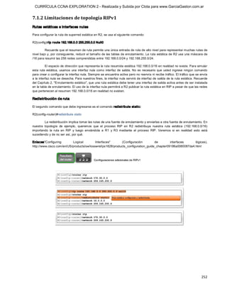 CURRÍCULA CCNA EXPLORATION 2 - Realizada y Subida por Clota para www.GarciaGaston.com.ar


7.1.2 Limitaciones de topología RIPv1 
Rutas estáticas e interfaces nulas 

Para configurar la ruta de superred estática en R2, se usa el siguiente comando: 

R2(config)#ip r oute 192.168.0.0 255.255.0.0 Null0 

         Recuerde que el resumen de ruta permite una única entrada de ruta de alto nivel para representar muchas rutas de 
nivel bajo y,  por consiguiente,  reducir el tamaño de las tablas de enrutamiento.  La ruta estática de R2 usa una máscara de 
/16 para resumir las 256 redes comprendidas entre 192.168.0.0/24 y 192.168.255.0/24. 

          El espacio de dirección que representa la ruta resumida estática 192.168.0.0/16 en realidad no existe. Para simular 
esta  ruta  estática,  usamos  una  interfaz  nula  como  interfaz  de  salida.  No  es  necesario  que  usted  ingrese  ningún  comando 
para crear o configurar la interfaz nula. Siempre se encuentra activa pero no reenvía ni recibe tráfico. El tráfico que se envía 
a la interfaz nula se desecha. Para nuestros fines, la interfaz nula servirá de interfaz de salida de la ruta estática. Recuerde 
del Capítulo 2, "Enrutamiento estático", que una ruta estática debe tener una interfaz de salida activa antes de ser instalada 
en la tabla de enrutamiento. El uso de la interfaz nula permitirá a R2 publicar la ruta estática en RIP a pesar de que las redes 
que pertenecen al resumen 192.168.0.0/16 en realidad no existen. 

Redistribución de ruta 

El segundo comando que debe ingresarse es el comando redistribute static: 

R2(config­router)#redistribute static 

         La redistribución implica tomar las rutas de una fuente de enrutamiento y enviarlas a otra fuente de enrutamiento. En 
nuestra  topología  de  ejemplo,  queremos  que  el  proceso  RIP  en  R2  redistribuya  nuestra  ruta  estática  (192.168.0.0/16) 
importando  la  ruta  en  RIP  y  luego  enviándola  a  R1  y  R3  mediante  el  proceso  RIP.  Veremos  si  en  realidad  esto  está 
sucediendo y de no ser así, por qué. 

Enlaces"Configuring         Logical        Interfaces"       (Configuración        de        interfaces     lógicas), 
http://www.cisco.com/en/US/products/sw/iosswrel/ps1828/products_configuration_guide_chapter09186a0080087da4.html




                                                                                                                                   252 
 