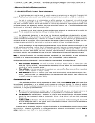 CURRÍCULA CCNA EXPLORATION 2 - Realizada y Subida por Clota para www.GarciaGaston.com.ar

1.3 Construcción de la tabla de enrutamiento 

1.3.1 Introducción de la tabla de enrutamiento 
        La función principal de un router es enviar un paquete hacia su red de destino, que es la dirección IP de destino del 
paquete. Para hacerlo, el router necesita buscar la información de enrutamiento almacenada en su tabla de enrutamiento. 

         Una tabla de enrutamiento es un archivo de datos en la RAM que se usa para almacenar la información de la ruta 
sobre redes remotas y conectadas directamente. La tabla de enrutamiento contiene asociaciones entre la red y el siguiente 
salto. Estas asociaciones le indican al router que un destino en particular se puede alcanzar mejor enviando el paquete hacia 
un router en particular, que representa el "siguiente salto" en el camino hacia el destino final. La asociación del siguiente salto 
también puede ser la interfaz de salida hacia el destino final. 

        La  asociación  entre  la  red  y  la  interfaz  de  salida  también  puede  representar  la  dirección  de  red  de  destino  del 
paquete IP. Esta asociación ocurre en las redes del router conectadas directamente. 

         Una  red  conectada  directamente  es  una  red  que  está  directamente  vinculada  a  una  de  las  interfaces  del  router. 
Cuando se configura una interfaz de router con una dirección IP y una máscara de subred, la interfaz pasa a ser un host en 
esa red  conectada. La dirección de red y la máscara de subred de la  interfaz, junto con el  número y el tipo de interfaz,  se 
ingresan en la tabla de enrutamiento como una red conectada directamente. Cuando un router envía un paquete a un host, 
como por ejemplo un servidor Web, ese host está en la misma red que la red del router conectada directamente. 

           Una red remota es una red que no está directamente conectada al router. En otras palabras, una red remota es una 
red  a  la que sólo  se puede llegar mediante el envío del paquete a otro router.  Las redes remotas se agregan a la tabla de 
enrutamiento  mediante  el  uso  de  un  protocolo  de  enrutamiento  dinámico  o  la  configuración  de  rutas  estáticas.  Las  rutas 
dinámicas  son  rutas  hacia  redes  remotas  que  fueron  aprendidas  automáticamente  por  el  router  utilizando  un  protocolo  de 
enrutamiento dinámico. Las rutas estáticas son rutas hacia redes manualmente configuradas por un administrador de red. 

Nota:  La  tabla  de  enrutamiento  con  sus  redes  conectadas  directamente,  las  rutas  estáticas  y  las  rutas  dinámicas  se 
introducirán en las siguientes secciones y se analizarán con mayor profundidad aún a lo largo de este curso. 

Las siguientes analogías pueden ayudar a aclarar el concepto de rutas conectadas, estáticas y dinámicas:

    ·    Rutas  conectadas  directamente:  para  visitar  a  un  vecino,  lo  único  que  tiene  que  hacer  es  caminar  por  la  calle 
         donde vive. Esta ruta es similar a una ruta conectada directamente porque el "destino" está disponible directamente 
         a través de su "interfaz conectada", la calle.
    ·    Rutas  estáticas:  un tren siempre usa  las mismas  vías  en una ruta específica.  Esta ruta es similar a una estática 
         porque la ruta hacia el destino es siempre la misma.
    ·    Rutas dinám icas: al conducir un automóvil, usted puede elegir "dinámicamente" una ruta diferente según el tráfico, 
         el clima y otras condiciones. Esta ruta es similar a una ruta dinámica porque puede elegir una nueva ruta en muchos 
         puntos diferentes en su trayecto hacia el destino. 

El comando show  ip route 

         Como se indica en la figura, la tabla de enrutamiento se muestra con el comando show  ip route. Hasta ahora, no se 
han  configurado  rutas  estáticas  ni  se  ha  habilitado  ningún  protocolo  de  enrutamiento  dinámico.  Por  lo  tanto,  la  tabla  de 
enrutamiento  de  R1 sólo  muestra  las  redes conectadas  directamente  del  router.  Para  cada  red  enumerada  en  la  tabla  de 
enrutamiento, se incluye la siguiente información:

    ·    C:  la información en esta columna denota el origen de la información de la ruta, la red conectada directamente, la 
         ruta estática o del protocolo de enrutamiento dinámico. La C representa a una ruta conectada directamente.
    ·    192.168.1.0/24: es la dirección de red y la máscara de subred de la red remota o conectada directamente. En este 
         ejemplo,  las  dos  entradas  en  la  tabla  de  enrutamiento,  192.168.1./24  y  192.168.2.0/24,  son  redes  conectadas 
         directamente.
    ·    FastEthernet 0/0: la información al final de la entrada de la ruta representa la  interfaz de salida y/o la dirección IP 
         del router del siguiente salto.  En  este  ejemplo,  tanto la FastEthernet  0/0 como  la Serial0/0/0 son las  interfaces de 
         salida que se usan para alcanzar estas redes. 

    Cuando la tabla de enrutamiento incluye una ruta para una red remota, se incluye información adicional, como la métrica 
de enrutamiento y la distancia administrativa. La métrica de enrutamiento, la distancia administrativa y el comando sho w ip 
route se explican con mayor detalle en los siguientes capítulos.



                                                                                                                                       26 
 