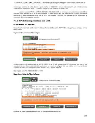 CURRÍCULA CCNA EXPLORATION 2 - Realizada y Subida por Clota para www.GarciaGaston.com.ar

máscara que la interfaz de salida.  Debido a que la  interfaz es 172.30.100.1 con una máscara de /24, sólo incluirá subredes 
172.30.0.0 con una máscara de /24. La única que cumple con esta condición es 172.30.110.0. 

          Las otras subredes 172.30.0.0, 172.30.200.16/28 y 172.30.200.32/28, no se incluyen porque las máscaras de /28 no 
coinciden  con  la  máscara  de  /24  de  la  interfaz  saliente.  El  router  receptor,  R4,  sólo  puede  aplicar  su  propia  máscara  de 
interfaz  de  /24  a  las  notificaciones  de  la  ruta  de  RIPv1  con  subredes  172.30.0.0.  Con  máscaras  de  /28,  R4  aplicaría  la 
máscara de /24 incorrecta a estas subredes. 

7.1.5 RIPv1: Incompatibilidad con CIDR 
La ruta estática 192.168.0.0/16 

Hasta ahora, la mayoría de la información le debe ser familiar del Capítulo 5, "RIPv1". Sin embargo, hay un tema que aún no 
hemos tratado. 

Haga clic en Enrutamiento de R2 en la figura. 




Configuramos  una  ruta  estática  hacia  la  red  192.168.0.0/16  de  R2  y  le  ordenamos  a  RIP  que  incluya  esa  ruta  en  sus 
actualizaciones  con  el  comando  redistribute  static,  como  se muestra  en  la  figura.  Esta ruta  estática  es  un  resumen  de  las 
subredes 192.168.0.0/24 comprendidas entre 192.168.0.0/24 y 192.168.255.0/24. 

R2(config)#ip route 192.168.0.0 255.255.0.0 Null0 

Haga clic en Rutas de R2 en la figura. 




Podemos ver que la ruta estática está incluida en la tabla de enrutamiento de R2.


                                                                                                                                       260 
 