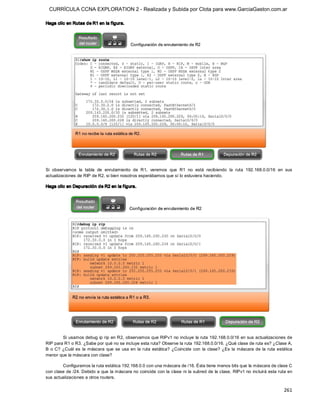 CURRÍCULA CCNA EXPLORATION 2 - Realizada y Subida por Clota para www.GarciaGaston.com.ar

Haga clic en Rutas de R1 en la f igura. 




Si  observamos  la  tabla  de  enrutamiento  de  R1,  veremos  que  R1  no  está  recibiendo  la  ruta  192.168.0.0/16  en  sus 
actualizaciones de RIP de R2, si bien nosotros esperábamos que sí lo estuviera haciendo. 

Haga clic en Depuración de R2 en la f igura. 




         Si usamos debug ip rip en R2, observamos que RIPv1 no incluye  la ruta 192.168.0.0/16 en sus actualizaciones de 
RIP para R1 o R3. ¿Sabe por qué no se incluye esta ruta? Observe la ruta 192.168.0.0/16. ¿Qué clase de ruta es? ¿Clase A, 
B  o C?  ¿Cuál  es  la  máscara  que  se  usa  en  la  ruta  estática?  ¿Coincide  con  la  clase?  ¿Es  la  máscara  de  la  ruta  estática 
menor que la máscara con clase? 

        Configuramos la ruta estática 192.168.0.0 con una máscara de /16. Ésta tiene menos bits que la máscara de clase C 
con clase de /24. Debido a que la máscara no coincide con la clase ni la subred de la clase,  RIPv1 no incluirá esta ruta en 
sus actualizaciones a otros routers.

                                                                                                                                       261 
 