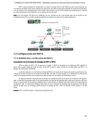 CURRÍCULA CCNA EXPLORATION 2 - Realizada y Subida por Clota para www.GarciaGaston.com.ar

         RIPv1 y otros protocolos de enrutamiento  con clase  no  pueden admitir  rutas CIDR que sean rutas resumidas con 
una máscara de subred menor que la máscara con clase de la ruta. RIPv1 ignora estas subredes en la tabla de enrutamiento 
y no las incluye en las actualizaciones a otros routers. Esto se debe a que el router receptor sólo podrá aplicar la máscara 
con clase más grande a la actualización y no la máscara de /16 más corta. 

Nota:  Si  la  ruta  estática  192.168.0.0  se  configurara  con  una  máscara  de  /24  o  más  grande,  esta  ruta  se  incluiría  en  las 
actualizaciones de RIP. Los routers receptores aplicarían la máscara con clase de /24 a esta actualización. 




7.2 Configuración del RIPv2 
7.2.1 Habilitación y verificación del RIPv2 
Comparación de los formatos de mensajes de RIPv1 y RIPv2 

         RIPv2  se  define  en  RFC  1723.  Al  igual  que  la  versión  1,  RIPv2  se  encapsula  en  un  segmento  UDP mediante  el 
puerto  520  y  puede  transportar  hasta  25  rutas.  Si  bien  RIPv2  tiene  el  mismo  formato  de  mensaje  básico  que  RIPv1,  se 
agregan dos extensiones importantes. 

        La primera extensión en el formato de mensaje de RIPv2 es el campo de la máscara de subred que permite que una 
máscara de 32  bits se incluya en  la entrada de ruta de RIP. Por ende,  el router receptor ya no depende de la máscara de 
subred de la interfaz entrante ni de la máscara con clase al determinar la máscara de subred para una ruta. 

          La  segunda extensión  importante para el formato de mensaje de RIPv2 es  la adición de  la dirección del siguiente 
salto. La dirección del siguiente salto se usa para identificar una dirección del siguiente salto mejor que la dirección del router 
emisor, si es que existe. Si el campo se establece todo en ceros (0.0.0.0), la dirección del router emisor es la mejor dirección 
del  siguiente  salto.  La  información  detallada  sobre  cómo  se  usa  la  dirección  del  siguiente  salto  se  encuentra más  allá  del 
alcance  de  este  curso.  Sin  embargo,  puede  encontrar  un  ejemplo  en  RFC  1722  o  en  Routing  TCP/IP  Volumen  1  de  Jeff 
Doyle. 

Enlaces "RFC 1723: RIP Version 2," http://www.ietf.org/rfc/rfc1723




                                                                                                                                       262 
 