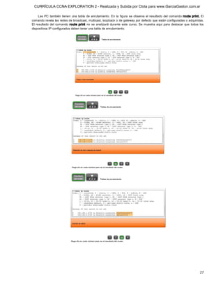 CURRÍCULA CCNA EXPLORATION 2 - Realizada y Subida por Clota para www.GarciaGaston.com.ar

      Las  PC  también  tienen  una  tabla  de  enrutamiento.  En  la  figura  se  observa  el  resultado  del  comando  route  print.  El 
comando revela las redes de broadcast, multicast, loopback o de gateway por defecto que están configuradas o adquiridas. 
El  resultado  del  comando  route  print  no  se  analizará  durante  este  curso.  Se  muestra  aquí  para  destacar  que  todos  los 
dispositivos IP configurados deben tener una tabla de enrutamiento.




                                                                                                                                       27 
 
