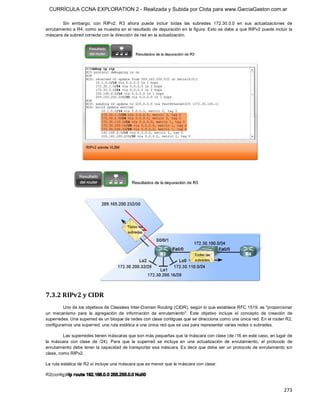 CURRÍCULA CCNA EXPLORATION 2 - Realizada y Subida por Clota para www.GarciaGaston.com.ar

        Sin  embargo,  con  RIPv2,  R3  ahora  puede  incluir  todas  las  subredes  172.30.0.0  en  sus  actualizaciones  de 
enrutamiento a R4, como se muestra en el resultado de depuración en la figura. Esto se debe a que RIPv2 puede incluir la 
máscara de subred correcta con la dirección de red en la actualización. 




7.3.2 RIPv2 y CIDR 
         Uno de los objetivos de Classless Inter­Domain Routing (CIDR), según lo que establece RFC 1519, es "proporcionar 
un  mecanismo  para  la  agregación  de  información  de  enrutamiento".  Este  objetivo  incluye  el  concepto  de  creación  de 
superredes. Una superred es un bloque de redes con clase contiguas que se direcciona como una única red. En el router R2, 
configuramos una superred, una ruta estática a una única red que se usa para representar varias redes o subredes. 

         Las superredes tienen máscaras que son más pequeñas que la máscara con clase (de /16 en este caso, en lugar de 
la  máscara  con  clase  de  /24).  Para  que  la  superred  se  incluya  en  una  actualización  de  enrutamiento,  el  protocolo  de 
enrutamiento debe tener la capacidad de transportar esa máscara. Es decir que debe ser un protocolo de enrutamiento sin 
clase, como RIPv2. 

La ruta estática de R2 sí incluye una máscara que es menor que la máscara con clase: 

R2(config)#ip r oute 192.168.0.0 255.255.0.0 Null0


                                                                                                                                 273 
 