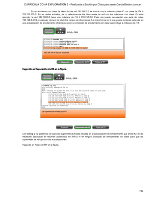 CURRÍCULA CCNA EXPLORATION 2 - Realizada y Subida por Clota para www.GarciaGaston.com.ar

         En  un  ambiente  con  clase,  la  dirección  de  red  192.168.0.0  se  asocia  con  la  máscara  clase  C  con  clase  de  /24  ó 
255.255.255.0.  En  las  redes  actuales,  ya  no  relacionamos  las  direcciones  de  red  con  las  máscaras  con  clase.  En  este 
ejemplo,  la  red  192.168.0.0  tiene  una  máscara  de  /16  ó  255.255.0.0.  Esta  ruta  puede  representar  una  serie  de  redes 
192.168.0.0/24 o cualquier número de distintos rangos de direcciones. La única forma en la que puede incluirse esta ruta en 
una actualización de enrutamiento dinámica es con un protocolo de enrutamiento sin clase que incluya la máscara de /16. 




Haga clic en Depuración de R2 en la f igura. 




Con debug ip rip podemos ver que esta superred CIDR está incluida en la actualización de enrutamiento que envió R2. No es 
necesario  desactivar  el  resumen  automático  en  RIPv2  ni  en  ningún  protocolo  de  enrutamiento  sin  clase  para  que  las 
superredes se incluyan en las actualizaciones. 

Haga clic en Rutas de R1 en la figura.




                                                                                                                                      274 
 