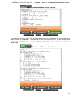 CURRÍCULA CCNA EXPLORATION 2 - Realizada y Subida por Clota para www.GarciaGaston.com.ar




El comando show ip protocols verifica varios elementos esenciales y también verifica que RIP esté habilitado, la versión de 
RIP, el estado del resumen automático y las redes que se incluyeron en las sentencias de red. Las fuentes de información de 
enrutamiento  enumeradas  en  la  parte  inferior  del  resultado  son  los  vecinos  de  RIP  de  donde  este  router  está  recibiendo 
actualizaciones.




                                                                                                                                   277 
 