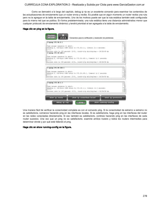 CURRÍCULA CCNA EXPLORATION 2 - Realizada y Subida por Clota para www.GarciaGaston.com.ar

         Como se demostró a lo largo del capítulo, debug ip rip es un excelente comando para examinar los contenidos de 
las actualizaciones de enrutamiento que un router envía y recibe. Es posible que en algún momento un router reciba una ruta 
pero no la agregue en la tabla de enrutamiento. Uno de los motivos puede ser que la ruta estática también esté configurada 
para la misma red que se publica. En forma predeterminada, una ruta estática tiene una distancia administrativa menor que 
cualquier protocolo de enrutamiento dinámico y tendrá prioridad al ser agregada a la tabla de enrutamiento. 

Haga clic en ping en la f igura. 




Una manera fácil de verificar la conectividad completa es con el comando ping. Si  la conectividad de extremo a extremo no 
es satisfactoria, comience haciendo ping en las interfaces locales. Si es satisfactoria, haga ping en las  interfaces del router 
en  las  redes  conectadas  directamente.  Si  eso  también  es  satisfactorio,  continúe  haciendo  ping  en  las  interfaces  de  cada 
router  sucesivo.  Una  vez  que  un  ping  no  es  satisfactorio,  examine  ambos  routers  y  todos  los  routers  intermedios  para 
determinar dónde y por qué está fallando el ping. 

Haga clic en show running­config en la figura.




                                                                                                                                   278 
 