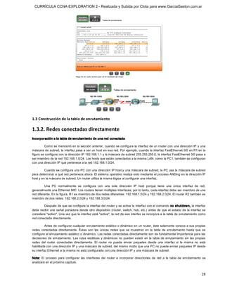 CURRÍCULA CCNA EXPLORATION 2 - Realizada y Subida por Clota para www.GarciaGaston.com.ar




1.3 Construcción de la tabla de enrutamiento 

1.3.2. Redes conectadas directamente 
Incorporación a la tabla de enrutam iento de una red conectada 

         Como se mencionó en la sección anterior, cuando se configura  la interfaz de un router con una dirección IP y una 
máscara de subred,  la interfaz pasa a ser un host en esa red. Por ejemplo, cuando la interfaz FastEthernet 0/0 en R1 en la 
figura se configura con la dirección IP 192.168.1.1 y la máscara de subred 255.255.255.0, la interfaz FastEthernet 0/0 pasa a 
ser miembro de la red 192.168.1.0/24. Los hosts que están conectados a la misma LAN, como la PC1, también se configuran 
con una dirección IP que pertenece a la red 192.168.1.0/24. 

         Cuando se configura una PC con una dirección IP host y una máscara de subred, la PC usa la máscara de subred 
para determinar a qué red pertenece ahora. El sistema operativo realiza esto mediante el proceso ANDing en la dirección IP 
host y en la máscara de subred. Un router utiliza la misma lógica al configurar una interfaz. 

         Una  PC  normalmente  se  configura  con  una  sola  dirección  IP  host  porque  tiene  una  única  interfaz  de  red, 
generalmente una Ethernet NIC. Los routers tienen múltiples interfaces; por lo tanto, cada interfaz debe ser miembro de una 
red diferente. En la figura, R1 es miembro de dos redes diferentes: 192.168.1.0/24 y 192.168.2.0/24. El router R2 también es 
miembro de dos redes: 192.168.2.0/24 y 192.168.3.0/24. 

         Después de que se configura la interfaz del router y se activa la interfaz con el comando no shutdow n, la interfaz 
debe  recibir  una  señal  portadora desde  otro  dispositivo  (router,  switch,  hub,  etc.)  antes  de  que  el  estado  de  la  interfaz  se 
considere "activo". Una vez que la interfaz está "activa", la red de esa interfaz se incorpora a la tabla de enrutamiento como 
red conectada directamente. 

          Antes de configurar cualquier enrutamiento estático o dinámico en un router, éste solamente conoce a sus propias 
redes  conectadas  directamente.  Éstas  son  las  únicas  redes  que  se  muestran  en  la  tabla  de  enrutamiento  hasta  que  se 
configure el enrutamiento estático o dinámico. Las redes conectadas directamente son de fundamental importancia para las 
decisiones  de  enrutamiento.  Las  rutas  estáticas  y  dinámicas  no  pueden  existir  en  la  tabla  de  enrutamiento  sin  las  propias 
redes  del  router  conectadas  directamente.  El  router  no  puede  enviar  paquetes  desde  una  interfaz  si  la  misma  no  está 
habilitada con una dirección IP y una máscara de subred, del mismo modo que una PC no puede enviar paquetes IP desde 
su interfaz Ethernet si la misma no está configurada con una dirección IP y una máscara de subred. 

Nota:  El  proceso  para  configurar  las  interfaces  del  router  e  incorporar  direcciones  de  red  a  la  tabla  de  enrutamiento  se 
analizará en el próximo capítulo.


                                                                                                                                            28 
 