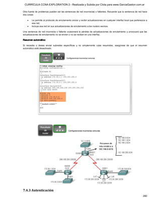 CURRÍCULA CCNA EXPLORATION 2 - Realizada y Subida por Clota para www.GarciaGaston.com.ar

Otra fuente de problemas pueden ser las sentencias de red incorrectas o faltantes. Recuerde que la sentencia de red hace 
dos cosas:

    ·    Le permite al protocolo de enrutamiento enviar y recibir actualizaciones en cualquier interfaz local que pertenezca a 
         esa red.
    ·    Incluye esa red en sus actualizaciones de enrutamiento a los routers vecinos. 

Una  sentencia  de  red  incorrecta  o  faltante  ocasionará  la  pérdida  de  actualizaciones  de  enrutamiento  y  provocará  que  las 
actualizaciones de enrutamiento no se envíen o no se reciban en una interfaz. 

Resum en autom ático 

Si  necesita  o  desea  enviar  subredes  específicas  y  no  simplemente  rutas  resumidas,  asegúrese  de  que  el  resumen 
automático esté desactivado. 




7.4.3 Autenticación
                                                                                                                                   280 
 
