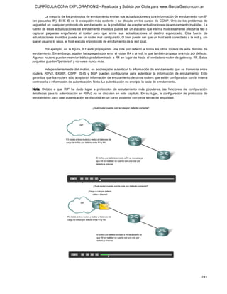 CURRÍCULA CCNA EXPLORATION 2 - Realizada y Subida por Clota para www.GarciaGaston.com.ar

         La mayoría de los protocolos de enrutamiento envían sus actualizaciones y otra información de enrutamiento con IP 
(en  paquetes  IP).  El  IS­IS  es  la  excepción  más  evidente  y  se  discute  en  los  cursos  de  CCNP.  Uno  de  los  problemas  de 
seguridad en cualquier protocolo de enrutamiento es la posibilidad de aceptar actualizaciones de enrutamiento inválidas.  La 
fuente de estas actualizaciones de enrutamiento inválidas puede ser un atacante que intenta maliciosamente afectar la red o 
capturar  paquetes  engañando  al  router  para  que  envíe  sus  actualizaciones  al  destino  equivocado.  Otra  fuente  de 
actualizaciones inválidas puede ser un router mal configurado. O bien puede ser que un host esté conectado a la red y, sin 
que el usuario lo sepa, el host ejecuta el protocolo de enrutamiento de la red local. 

        Por  ejemplo,  en  la  figura,  R1 está  propagando  una  ruta  por  defecto  a todos  los  otros routers  de  este  dominio  de 
enrutamiento. Sin embargo, alguien ha agregado por error el router R4 a la red, lo que también propaga una ruta por defecto. 
Algunos routers pueden  reenviar  tráfico predeterminado a R4  en lugar de hacia el  verdadero router de gateway, R1. Estos 
paquetes pueden "perderse" y no verse nunca más. 

          Independientemente  del  motivo,  es  aconsejable  autenticar  la  información  de  enrutamiento  que  se  transmite  entre 
routers.  RIPv2,  EIGRP,  OSPF,  IS­IS  y  BGP  pueden  configurarse  para  autenticar  la  información  de  enrutamiento.  Esto 
garantiza que los routers sólo aceptarán información de enrutamiento de otros routers que estén configurados con la misma 
contraseña o información de autenticación. Nota: La autenticación no encripta la tabla de enrutamiento. 

Nota:  Debido  a  que  RIP  ha  dado  lugar  a  protocolos  de  enrutamiento  más  populares,  las  funciones  de  configuración 
detalladas  para  la  autenticación  en  RIPv2  no  se  discuten  en  este  capítulo.  En  su  lugar,  la  configuración  de  protocolos  de 
enrutamiento para usar autenticación se discutirá en un curso posterior con otros temas de seguridad.




                                                                                                                                       281 
 