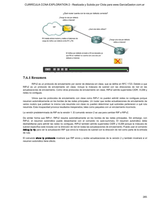 CURRÍCULA CCNA EXPLORATION 2 - Realizada y Subida por Clota para www.GarciaGaston.com.ar




7.6.1 Resumen 
         RIPv2 es un protocolo de enrutamiento por vector de distancia sin clase, que se define en RFC 1723. Debido a que 
RIPv2  es  un  protocolo  de  enrutamiento  sin  clase,  incluye  la  máscara  de  subred  con  las  direcciones  de  red  en  las 
actualizaciones de enrutamiento. Como otros protocolos de enrutamiento sin clase, RIPv2 admite superredes CIDR, VLSM y 
redes no contiguas. 

          Vimos  que  los  protocolos  de  enrutamiento  con  clase  como  RIPv1  no  pueden  admitir  redes  no  contiguas  porque 
resumen automáticamente en los bordes de las redes principales. Un router que recibe actualizaciones de enrutamiento de 
varios  routers  que  publican  la  misma  ruta resumida  con  clase  no  pueden  determinar  qué  subredes  pertenecen  a  qué  ruta 
resumida. Esta incapacidad provoca resultados inesperados, tales como paquetes con un enrutamiento incorrecto. 

La versión predeterminada de RIP es la versión 1. El comando version 2 se usa para cambiar RIP a RIPv2. 

De  similar  forma  que  RIPv1,  RIPv2  resume  automáticamente  en  los  bordes  de  las  redes  principales.  Sin  embargo,  con 
RIPv2,  el  resumen  automático  puede  desactivarse  con  el  comando  no  auto­summary.  El  resumen  automático  debe 
deshabilitarse para  admitir las redes no  contiguas.  RIPv2 también admite superredes CIDR  y  VLSM porque la máscara de 
subred específica está incluida con la dirección de red en todas las actualizaciones de enrutamiento. Puede usar el comando 
debug ip rip para ver la actualización RIP que envía la máscara de subred con la dirección de red como parte de la entrada 
de ruta. 

El  comando  show  ip  protocols mostrará  que RIP  envía  y  recibe  actualizaciones  de  la  versión  2  y  también  mostrará si  el 
resumen automático tiene efecto.




                                                                                                                                 285 
 