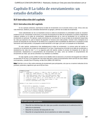CURRÍCULA CCNA EXPLORATION 2 - Realizada y Subida por Clota para www.GarciaGaston.com.ar



Capítulo 8 La tabla de enrutamiento: un 
estudio detallado 
8.0 Introducción del capítulo 
8.0.1 Introducción del capítulo 
         En los  capítulos anteriores,  examinamos  la tabla de enrutamiento con  el comando show ip route.  Vimos  cómo las 
rutas dinámicas, estáticas y las conectadas directamente se agregan y eliminan de la tabla de enrutamiento. 

          Como  administrador  de red,  es  importante  conocer  la  tabla  de  enrutamiento  en  profundidad  cuando  se  resuelven 
problemas de red. Comprender la estructura y el proceso de búsqueda de la tabla de enrutamiento lo ayudará a diagnosticar 
cualquier  problema  en  la  tabla  de  enrutamiento,  independientemente  de  su  nivel  de  familiaridad  con  el  protocolo  de 
enrutamiento en particular. Por ejemplo, puede encontrarse con una situación en la que la tabla de enrutamiento tenga todas 
las  rutas  que  esperaría  ver,  pero  el  reenvío  de  paquetes  no  funciona  como  está  previsto.  Conocer  cómo manejarse en  el 
proceso de búsqueda de una dirección IP de destino de un paquete le dará la posibilidad de determinar si el paquete se está 
reenviando como está previsto, si el paquete se está reenviando a otro lugar y por qué o si el paquete se ha descartado. 

         En  este  capítulo,  analizaremos  más  detalladamente  la  tabla  de  enrutamiento.  La  primera  parte  del  capítulo  se 
concentra en la estructura de la tabla de enrutamiento IP de Cisco. Examinaremos el formato de la tabla de enrutamiento y 
estudiaremos  las  rutas  de  nivel  1  y  2.  La  segunda  parte  del  capítulo  analiza  el  proceso  de  búsqueda  de  la  tabla  de 
enrutamiento.  Analizaremos  el  comportamiento  del  enrutamiento  con  clase,  como  así  también  el  comportamiento  del 
enrutamiento sin clase, que usa los comandos no ip classless e ip classless. 

         En este capítulo, se han omitido muchos de los detalles sobre la estructura y el proceso de búsqueda de la tabla de 
enrutamiento IP de Cisco. Si le interesa leer más sobre este tema y sobre el funcionamiento interno del IOS de Cisco relativo 
al enrutamiento, consulte Cisco IP Routing, de Alex Zinin (ISBN 0­201­60473­6). 

Nota: Este libro no es un libro sobre protocolos de enrutamiento para principiantes, sino que es un examen meticuloso de los 
procesos, protocolos y algoritmos que usa el IOS de Cisco.




                                                                                                                                  287 
 