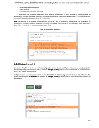 CURRÍCULA CCNA EXPLORATION 2 - Realizada y Subida por Clota para www.GarciaGaston.com.ar

    ·    Redes conectadas directamente
    ·    Rutas estáticas
    ·    Protocolos de enrutamiento dinámicos 

    El  origen  de  la  ruta  no  afecta  la  estructura  de  la  tabla  de  enrutamiento.  La  figura  muestra  un  ejemplo  de  tabla  de 
enrutamiento con rutas dinámicas, estáticas y conectadas directamente. Observe que las subredes 172.16.0.0/24 tienen una 
combinación de los tres tipos de orígenes de enrutamiento. 

Nota:  La  jerarquía  de  la  tabla  de  enrutamiento  en  el  IOS  de  Cisco  se  implementó  originalmente  con  el  esquema  de 
enrutamiento con clase.  Si bien  la tabla de enrutamiento  incorpora el direccionamiento con  clase  y sin clase, la estructura 
general aún se construye en base a este esquema con clase. 




8.1.3 Rutas de nivel 1 
Los  routers  R1  y  R3  ya  tienen  sus  interfaces  configuradas  con  las  direcciones  IP  y  las  máscaras  de  subred  apropiadas. 
Ahora configuraremos las interfaces de R2 y usaremos debug ip routing para ver el proceso de la tabla de enrutamiento que 
se usa para agregar estas entradas. 

La  figura  muestra  lo  que  sucede  cuando  la  interfaz  Serial  0/0/1  de  R2  se  configura  con  la  dirección  192.168.1.1/24.  Tan 
pronto como se ingresa no shutdow n, el resultado de debug ip routing muestra que se ha agregado esta ruta a la tabla de 
enrutamiento.




                                                                                                                                      289 
 