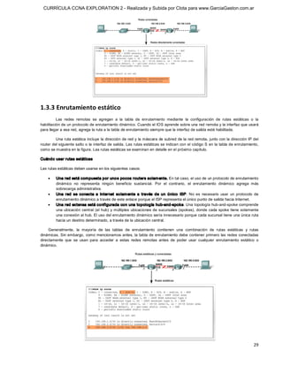 CURRÍCULA CCNA EXPLORATION 2 - Realizada y Subida por Clota para www.GarciaGaston.com.ar




1.3.3 Enrutamiento estático 
          Las  redes  remotas  se  agregan  a  la  tabla  de  enrutamiento  mediante  la  configuración  de  rutas  estáticas  o  la 
habilitación de un protocolo de enrutamiento dinámico. Cuando el IOS aprende sobre una red remota y la interfaz que usará 
para llegar a esa red, agrega la ruta a la tabla de enrutamiento siempre que la interfaz de salida esté habilitada. 

         Una ruta estática incluye la dirección de red y la máscara de subred de la red remota, junto con la dirección IP del 
router del siguiente salto o la interfaz de salida.  Las rutas estáticas se indican con el código S en  la tabla de enrutamiento, 
como se muestra en la figura. Las rutas estáticas se examinan en detalle en el próximo capítulo. 

Cuándo usar rutas estáticas 

Las rutas estáticas deben usarse en los siguientes casos:

    ·    Una red está compuesta por uno s pocos routers solam ente. En tal caso, el uso de un protocolo de enrutamiento 
         dinámico  no  representa  ningún  beneficio  sustancial.  Por  el  contrario,  el  enrutamiento  dinámico  agrega  más 
         sobrecarga administrativa.
    ·    Una  red  se  conecta  a  Internet  so lam ente  a  través  de  un  único   ISP.  No  es  necesario  usar  un  protocolo  de 
         enrutamiento dinámico a través de este enlace porque el ISP representa el único punto de salida hacia Internet.
    ·    Una red extensa está configurada con una topología hub­and­spoke. Una topología hub­and­spoke comprende 
         una ubicación central (el  hub)  y  múltiples  ubicaciones de sucursales (spokes),  donde cada spoke tiene solamente 
         una conexión al hub. El uso del enrutamiento dinámico sería innecesario porque cada sucursal tiene una única ruta 
         hacia un destino determinado, a través de la ubicación central. 

     Generalmente,  la  mayoría  de  las  tablas  de  enrutamiento  contienen  una  combinación  de  rutas  estáticas  y  rutas 
dinámicas. Sin embargo,  como mencionamos antes,  la tabla de enrutamiento debe contener primero las redes conectadas 
directamente  que  se  usan  para  acceder  a  estas  redes  remotas  antes  de  poder  usar  cualquier  enrutamiento  estático  o 
dinámico.




                                                                                                                                  29 
 