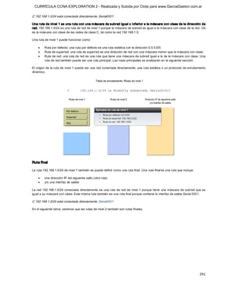CURRÍCULA CCNA EXPLORATION 2 - Realizada y Subida por Clota para www.GarciaGaston.com.ar

C 192.168.1.0/24 está conectada directamente, Serial0/0/1 

Una ruta de nivel 1 es una ruta con una m áscara de subred igual o inferior a la máscara con clase de la dirección de 
red. 192.168.1.0/24 es una ruta de red de nivel 1 porque la máscara de subred es igual a la máscara con clase de la red. /24 
es la máscara con clase de las redes de clase C, tal como la red 192.168.1.0. 

Una ruta de nivel 1 puede funcionar como:

    ·    Ruta por defecto: una ruta por defecto es una ruta estática con la dirección 0.0.0.0/0.
    ·    Ruta de superred: una ruta de superred es una dirección de red con una máscara menor que la máscara con clase.
    ·    Ruta de red: una ruta de red es una ruta que tiene una máscara de subred igual a la de la máscara con clase. Una 
         ruta de red también puede ser una ruta principal. Las rutas principales se analizarán en la siguiente sección. 

El origen de  la ruta de nivel 1 puede ser una red conectada directamente, una ruta estática o un protocolo de enrutamiento 
dinámico. 




Ruta final 

La ruta 192.168.1.0/24 de nivel 1 también se puede definir como una ruta final. Una ruta final es una ruta que incluye:

    ·    una dirección IP del siguiente salto (otra ruta)
    ·    y/o una interfaz de salida 

La red 192.168.1.0/24 conectada directamente es una ruta  de red de nivel 1 porque tiene  una máscara de subred que es 
igual a su máscara con clase. Esta misma ruta también es una ruta final porque contiene la interfaz de salida Serial 0/0/1. 

C 192.168.1.0/24 está conectada directamente, Serial0/0/1 

En el siguiente tema, veremos que las rutas de nivel 2 también son rutas finales.




                                                                                                                          291 
 