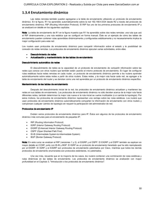 CURRÍCULA CCNA EXPLORATION 2 - Realizada y Subida por Clota para www.GarciaGaston.com.ar


1.3.4 Enrutamiento dinámico 
         Las  redes  remotas  también  pueden  agregarse  a  la  tabla  de  enrutamiento  utilizando  un  protocolo  de  enrutamiento 
dinámico.  En  la figura, R1 ha aprendido automáticamente sobre la red  192.168.4.0/24  desde R2 a través del protocolo de 
enrutamiento dinámico, RIP (Routing  Information Protocol). El RIP fue uno de los primeros protocolos de enrutamiento IP y 
se analizará en detalle en los siguientes capítulos. 

Nota: La tabla de enrutamiento de R1 en la figura muestra que R1 ha aprendido sobre dos redes remotas: una ruta que usó 
el  RIP  dinámicamente  y  una  ruta  estática  que  se  configuró  en  forma  manual.  Éste  es  un  ejemplo  de  cómo  las  tablas  de 
enrutamiento pueden contener rutas aprendidas dinámicamente y configuradas estáticamente y no necesariamente implica la 
mejor configuración para esta red. 

Los  routers  usan  protocolos  de  enrutamiento  dinámico  para  compartir  información  sobre  el  estado  y  la  posibilidad  de 
conexión de redes remotas. Los protocolos de enrutamiento dinámico ejecutan varias actividades, entre ellas:

    ·    Descubrim iento de redes
    ·    Actualización y mantenim iento de las tablas de enrutamiento 

Descubrim iento automático de redes 

         El  descubrimiento  de  redes  es  la  capacidad  de  un  protocolo  de  enrutamiento  de  compartir  información  sobre  las 
redes que conoce con otros routers que también están usando el mismo protocolo de enrutamiento. En lugar de configurar 
rutas estáticas hacia redes remotas en cada router, un protocolo  de enrutamiento dinámico permite a los routers aprender 
automáticamente  sobre estas redes a partir de otros routers.  Estas redes, y la  mejor ruta hacia cada red,  se agregan  a la 
tabla de enrutamiento del router y se denotan como una red aprendida por un protocolo de enrutamiento dinámico específico. 

Mantenim iento de las tablas de enrutam iento 

         Después del  descubrimiento  inicial  de  la  red,  los  protocolos  de  enrutamiento  dinámico  actualizan  y  mantienen  las 
redes en sus tablas de enrutamiento. Los protocolos de enrutamiento dinámico no sólo deciden acerca de la mejor ruta hacia 
diferentes redes, también determinan la mejor ruta nueva si la ruta inicial se vuelve inutilizable (o si cambia la topología). Por 
estos motivos,  los  protocolos de enrutamiento dinámico representan una ventaja sobre las  rutas  estáticas.  Los routers que 
usan protocolos de enrutamiento dinámico  automáticamente comparten  la  información de  enrutamiento  con otros routers  y 
compensan cualquier cambio de topología sin requerir la participación del administrador de red. 

Protocolos de enrutam iento IP 

        Existen varios protocolos  de enrutamiento dinámico  para IP.  Éstos son algunos de los protocolos de enrutamiento 
dinámico más comunes para el enrutamiento de paquetes IP:

    ·    RIP (Routing Information Protocol)
    ·    IGRP (Interior Gateway Routing Protocol)
    ·    EIGRP (Enhanced Interior Gateway Routing Protocol)
    ·    OSPF (Open Shortest Path First)
    ·    IS­IS (Intermediate System­to­Intermediate System)
    ·    BGP (Border Gateway Protocol) 

Nota: En este curso se analizan el RIP (versiones 1 y 2), el EIGRP y el OSPF. El EIGRP y el OSPF también se explican en 
mayor detalle en CCNP, junto con IS­IS y BGP. El IGRP es un protocolo de enrutamiento heredado que ha sido reemplazado 
por  el  EIGRP.  El  IGRP  y  el  EIGRP  son  protocolos  de  enrutamiento  patentados  por  Cisco,  mientras  que  todos  los  demás 
protocolos de enrutamiento enumerados son protocolos estándares, no patentados. 

          Una vez más, recuerde que en la mayoría de los casos, los routers contienen una combinación de rutas estáticas y 
rutas  dinámicas  en  las  tablas  de  enrutamiento.  Los  protocolos  de  enrutamiento  dinámico  se  analizarán  con  mayor 
profundidad en el Capítulo 3, "Introducción a los protocolos de enrutamiento dinámico".




                                                                                                                                     30 
 