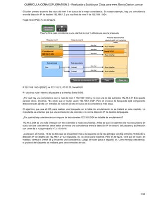 CURRÍCULA CCNA EXPLORATION 2 - Realizada y Subida por Clota para www.GarciaGaston.com.ar

El router primero examina  las rutas de nivel 1 en busca de la mejor coincidencia.  En nuestro ejemplo,  hay una coincidencia 
entre la dirección IP de destino 192.168.1.2 y la ruta final de nivel 1 de 192.168.1.0/24. 

Haga clic en Paso 1a en la figura. 




R 192.168.1.0/24 [120/1] via 172.16.2.2, 00:00:25, Serial0/0/0 

R1 usa esta ruta y reenvía el paquete a la interfaz Serial 0/0/0. 

¿Por qué hay una coincidencia con la ruta de nivel 1 192.168.1.0/24 y no con una de las subredes 172.16.0.0? Esto puede 
parecer  obvio.  Decimos,  "Es  obvio  que  el  router  usará  192.168.1.0/24".  Pero  el  proceso  de  búsqueda  está  comparando 
direcciones de 32 bits con entradas de ruta de 32 bits en busca de la coincidencia más larga. 

El  algoritmo  que  usa  el  IOS  para  realizar  una  búsqueda  en  la  tabla  de  enrutamiento  no  se  tratará  en  este  capítulo.  Lo 
importante es entender por qué una entrada de ruta coincide o no con la dirección IP de destino del paquete. 

¿Por qué no hay coincidencia con ninguna de las subredes 172.16.0.0/24 en la tabla de enrutamiento? 

172.16.0.0/24 es una ruta principal con tres subredes o rutas secundarias. Antes de que se examine una ruta secundaria en 
busca de una coincidencia, debe existir al menos una coincidencia entre la dirección IP de destino del paquete y la dirección 
con clase de la ruta principal o 172.16.0.0/16. 

¿Coinciden, al menos, 16 de los bits que se encuentran más a la izquierda de la ruta principal con los primeros 16 bits de la 
dirección IP de  destino  de 192.168.1.2? La respuesta,  no,  es obvia para nosotros. Pero en la figura,  verá que  el router,  en 
realidad, verifica el primer bit y encuentra una coincidencia. Luego, el router pasa al segundo bit. Como no hay coincidencia, 
el proceso de búsqueda se realizará para otras entradas de ruta.




                                                                                                                                     313 
 