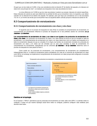 CURRÍCULA CCNA EXPLORATION 2 - Realizada y Subida por Clota para www.GarciaGaston.com.ar

Al igual que con las redes sin VLSM, si hay una coincidencia entre la dirección IP de destino del paquete y la máscara con 
clase de la ruta principal de nivel 1, se realizará una búsqueda en las rutas secundarias de nivel 2. 

          La única diferencia con VLSM es que las rutas secundarias muestran sus propias máscaras de subred específicas. 
Estas máscaras de subred se usan para determinar la cantidad de bits que se encuentran más a la izquierda y que deben 
coincidir  con  la  dirección  IP  de  destino  del  paquete.  Por  ejemplo,  para  que  haya  una  coincidencia  con  la  ruta  secundaria 
172.16.1.4, un mínimo de 30 bits que se encuentren más a la izquierda deben coincidir porque la máscara de subred es /30. 


8.3 Comportamiento de enrutamiento 
8.3.1 Comportamiento de enrutamiento con clase y sin clase 
        El siguiente paso en el proceso  de búsqueda de rutas (Paso 3)  considera el comportamiento de enrutamiento.  El 
comportamiento  de  enrutamiento  influencia  el  proceso  de  búsqueda  de  la  ruta  preferida  usando  los  comandos  no  ip 
classless  o ip classless. 

Los  com portam ientos  de  enrutam iento  sin  clase  y  con  clase  no  so n  ig uales  a  los  protocolos  de  enrutam iento  si n 
clase y con clase. Los protocolos de enrutamiento sin clase y con clase afectan la forma en que se completa la  tabla de 
enrutamiento. Los comportamientos de enrutamiento con clase y sin clase determinan cómo se realiza  una búsqueda en la 
tabla  de  enrutamiento  después  de  que  se  completa. En  la  figura,  las  fuentes  de  enrutamiento  (incluidos  los  protocolos  de 
enrutamiento  con  clase  y  sin  clase)  son  las  entradas  que  se  usan  para  completar  la  tabla  de  enrutamiento.  El 
comportamiento  de  enrutamiento,  especificados  por  los  comandos  ip  classless   o  no  ip  classless ,  determina  cómo  el 
proceso de búsqueda de rutas pasará al Paso 3. 

         Como  puede  ver,  los  protocolos  de  enrutamiento  y  los  comportamientos  de  enrutamiento  son  completamente 
independientes  entre  sí. La tabla de enrutamiento podría completarse con rutas de un protocolo  de enrutamiento sin  clase 
como RIPv2; sin embargo, se implementa el comportamiento de enrutamiento con clase porque está configurado el comando 
no ip classless. 




Cambios en la topología 

En el Capítulo 7, "RIPv2", aprendimos que los protocolos de enrutamiento con clase, tales como RIPv1, no admiten redes no 
contiguas.  A  pesar  de  que  nuestra  topología  actual  tiene  redes  no  contiguas,  podemos  configurar  rutas  estáticas  para 
alcanzar esas redes.




                                                                                                                                      322 
 
