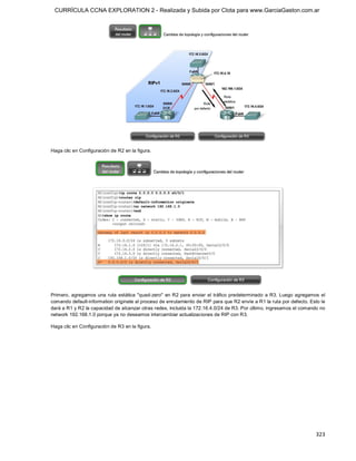 CURRÍCULA CCNA EXPLORATION 2 - Realizada y Subida por Clota para www.GarciaGaston.com.ar




Haga clic en Configuración de R2 en la figura. 




Primero,  agregamos  una  ruta  estática  "quad­zero"  en R2 para  enviar  el  tráfico  predeterminado  a R3.  Luego agregamos  el 
comando default­information originate al proceso de enrutamiento de RIP para que R2 envíe a R1 la ruta por defecto. Esto le 
dará a R1 y R2 la capacidad de alcanzar otras redes, incluida la 172.16.4.0/24 de R3. Por último, ingresamos el comando no 
network 192.168.1.0 porque ya no deseamos intercambiar actualizaciones de RIP con R3. 

Haga clic en Configuración de R3 en la figura.




                                                                                                                             323 
 