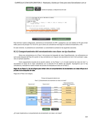 CURRÍCULA CCNA EXPLORATION 2 - Realizada y Subida por Clota para www.GarciaGaston.com.ar




Para terminar nuestra  configuración, eliminamos el enrutamiento de  RIP y agregamos una ruta estática en  R3 para enviar 
tráfico para la red principal 172.16.0.0/16, que no tiene una coincidencia más larga en la tabla de enrutamiento, a R2. 

En este momento, no probaremos la conectividad. La conectividad se probará en las siguientes secciones. 

8.3.2 Comportamiento del enrutamiento con clase: no ip classless 
         Ahora  nos  concentramos en  el  Paso  3  del  proceso  de  búsqueda  de  rutas.  Específicamente,  nos  enfocaremos  en 
qué sucede después del Paso 2b cuando no hay coincidencia con ninguna ruta secundaria de nivel 2 de la principal. Luego, 
verá un ejemplo específico. 

         Como  seguramente  recuerda  de  la  sección  anterior,  en  los  Pasos  1  y  2,  el  router  examina  las  rutas  de  nivel  1  y 
secundarias  en  busca  de  la  mejor  coincidencia  con  la  dirección  IP  de  destino  del  paquete.  Supongamos  que  no  hay 
coincidencia y reanudemos nuestra revisión del proceso de búsqueda de rutas con el Paso 3. 

Haga clic en Pasos 3 y 3a de la f igura para revisar cóm o el com portam iento de enrutam iento con clase influye en el 
proceso de de búsqueda de rutas. 

Haga clic en Paso 3 en la figura. 




¿El router implementa un comportamiento de enrutamiento con clase o sin clase?

                                                                                                                                       324 
 