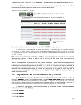 CURRÍCULA CCNA EXPLORATION 2 - Realizada y Subida por Clota para www.GarciaGaston.com.ar

Como  el  router  R2  está  usando  un  comportamiento  de  enrutamiento  con  clase,  no  ip  classless,  el  router  no  realizará 
búsquedas más allá de las rutas secundarias para encontrar una coincidencia menor.. 

Haga clic en Descartar el paquete en la figura. 




El proceso de la tabla de enrutamiento no usará la ruta por defecto, 0.0.0.0/0, ni ninguna otra ruta. 

         Un error común es suponer que la ruta por defecto se usa siempre que el router no tiene una ruta mejor. En nuestro 
ejemplo, la ruta por defecto de R2 no se examina ni se usa, aunque haya una coincidencia. Éste es a menudo un resultado 
que  sorprende mucho  cuando  un  administrador  de  red  no  comprende  la  diferencia  entre  comportamiento  de  enrutamiento 
con clase y sin clase. 

Nota: También veremos otro ejemplo en el Capítulo 9, EIGRP, en el que la comprensión del proceso de búsqueda en la tabla 
de  enrutamiento  le  ayudará  a  resolver  por  qué  una  ruta  por  defecto  no  se  usa,  incluso  con  el  comportamiento  del 
enrutamiento sin clase. 

¿Por  qué  el  comportamiento  del  enrutamiento  con  clase  actúa  de  esta manera  ?  La  idea  general  del  comportamiento  del 
enrutamiento  con  clase  se  originó  cuando  todas  las  redes  eran  con  clase.  Al  comienzo  del  crecimiento  de  Internet,  una 
organización recibía una dirección de red principal de clase A, B o C. Una vez que una organización tenía una dirección IP de 
red principal, esa organización también administraba todas las subredes de esa dirección con clase.  Todos los routers que 
pertenecían  a  la  organización  conocían  todas  las  subredes  de  la  red  principal.  Si  una  subred  no  estaba  en  la  tabla  de 
enrutamiento,  entonces  la  subred  no  existía.  Como  se  vio  en  el  Capítulo  6,  "VLSM  y  CIDR",  las  direcciones  IP  ya  no  se 
asignan en función de la clase. 


8.3.4 Comportamiento del enrutamiento sin clase: ip classless 
         A partir de IOS 11.3, Cisco cambió el comportamiento de enrutamiento predeterminado de con clase a sin clase. El 
comando ip classless se configura en forma predeterminada. El comando show  running­config muestra el comportamiento 
de  enrutamiento.  Comportamiento  de  enrutamiento  sin  clase  significa  que  el  proceso  de  enrutamiento  ya  no  supone  que 
todas las subredes de una red principal con clase sólo pueden alcanzarse dentro de las rutas secundarias a  la principal. El 
comportamiento de enrutamiento sin clase funciona bien para las redes no contiguas y las superredes CIDR. 

         En esta sección,  examinaremos el efecto del comportamiento del enrutamiento sin clase.  Todos  los routers están 
configurados con el comando ip classless. 

R1(config)#ip classless 

R2(config)#ip classless 

R3(config)#ip classless

                                                                                                                                     329 
 