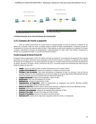 CURRÍCULA CCNA EXPLORATION 2 - Realizada y Subida por Clota para www.GarciaGaston.com.ar




1.4 Determinación de la ruta y funciones de conmutación. 

1.4.1 Campos de trama y paquete 
         Como  se  analizó  anteriormente,  los  routers  toman  su  principal  decisión  de  envío  al  examinar  la  dirección  IP  de 
destino  de  un  paquete.  Antes  de  enviar  un  paquete  desde  la  interfaz  de  salida  correspondiente,  el  paquete  IP  debe  ser 
encapsulado en una trama de enlace de datos de Capa 2. Más adelante en esta sección seguiremos un paquete IP de origen 
a  destino,  examinando  el  proceso  de  encapsulación  y  desencapsulación  en  cada  router.  Pero  primero,  revisaremos  el 
formato de un paquete IP de Capa 3 y una trama de Ethernet de Capa 2. 

Formato de paquete de Internet Protocol (IP) 

El Internet Protocol especificado en RFC 791 define el formato de paquete IP. El encabezado del paquete IP tiene campos 
específicos que contienen información sobre el paquete y sobre los host emisores y receptores. La siguiente es una lista de 
los campos en el encabezado IP y una breve descripción de cada uno. Ya debe conocer de cerca los campos de dirección IP 
de destino, dirección IP de origen, versión y Período de vida (TTL). Los demás campos son importantes pero están fuera del 
ámbito de estudio de este curso.

    ·    Versió n: número de versión (4 bits); la versión predominante es la IP versión 4 (IPv4)
    ·    Longitud del encabezado IP: longitud del encabezado en palabras de 32 bits (4 bits)
    ·    Prioridad  y  tipo  de  servicio:  cómo  debe  administrarse  el  datagrama  (8  bits);  los  primeros  3  bits  son  bits  de 
         prioridad (este uso ha sido reemplazado por el Punto de código de servicios diferenciados [Differentiated Services 
         Code Point, DSCP], que usa los primeros 6 bits [se reservan los últimos 2])
    ·    Longitud del paquete: longitud total (encabezado + datos) (16 bits)
    ·    Identificación: valor único del datagrama IP (16 bits)
    ·    Señalizadores: controlan la fragmentación (3 bits)
    ·    Desplazamiento  de  fragm entos:  admite  la  fragmentación  de  datagramas  para  permitir  diferentes  unidades 
         máximas de transmisión (MTU) en Internet (13 bits)
    ·    Período de vida (TTL): identifica cuántos routers puede atravesar el datagrama antes de ser descartado (8 bits)
    ·    Protocolo: protocolo de capa superior que envía el datagrama (8 bits)
    ·    Checksum  del encabezado: verificación de integridad del encabezado (16 bits)
    ·    Dirección IP de origen: dirección IP de origen de 32 bits (32 bits)
    ·    Dirección IP de destino: dirección IP de destino de 32 bits (32 bits)
    ·    Opciones de IP: pruebas de red, depuración, seguridad y otras (0 ó 32 bits, si corresponde)




                                                                                                                                     33 
 