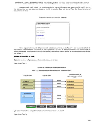 CURRÍCULA CCNA EXPLORATION 2 - Realizada y Subida por Clota para www.GarciaGaston.com.ar

         Analizaremos lo que le sucede a un paquete cuando hay una coincidencia con una ruta principal de nivel 1, pero no 
hay  coincidencias  con  las  rutas  secundarias  de  nivel  2  o  subredes.  Esto  nos  lleva  al  Paso  3b,  Comportamiento  del 
enrutamiento sin clase. 




         Como seguramente recuerda del proceso de la tabla de enrutamiento, en los Pasos 1 y 2, el proceso de la tabla de 
enrutamiento examina las rutas secundarias de nivel 1 y de nivel 2 en busca de la mejor coincidencia con la dirección IP de 
destino del paquete. Supongamos que no hay coincidencia y reanudemos nuestra revisión del proceso de búsqueda de rutas 
con el Paso 3. 

Proceso de búsqueda de r utas: 

Siga estos pasos en la figura para ver el proceso de búsqueda de rutas: 

Haga clic en Paso 3. 




¿El router implementa un comportamiento de enrutamiento con clase o sin clase? 

Haga clic en Paso 3a.



                                                                                                                             330 
 