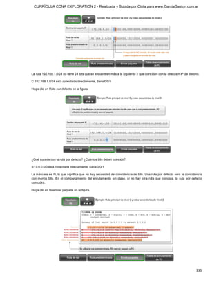 CURRÍCULA CCNA EXPLORATION 2 - Realizada y Subida por Clota para www.GarciaGaston.com.ar




La ruta 192.168.1.0/24 no tiene 24 bits que se encuentren más a la izquierda y que coincidan con la dirección IP de destino. 

C 192.168.1.0/24 está conectada directamente, Serial0/0/1 

Haga clic en Ruta por defecto en la figura. 




¿Qué sucede con la ruta por defecto? ¿Cuántos bits deben coincidir? 

S* 0.0.0.0/0 está conectada directamente, Serial0/0/1 

La máscara es /0, lo que significa que no hay necesidad de coincidencia de bits. Una ruta por defecto será la coincidencia 
con  menos  bits.  En  el  comportamiento  del  enrutamiento  sin  clase,  si  no  hay  otra  ruta  que  coincida,  la  ruta  por  defecto 
coincidirá. 

Haga clic en Reenviar paquete en la figura.




                                                                                                                                     335 
 