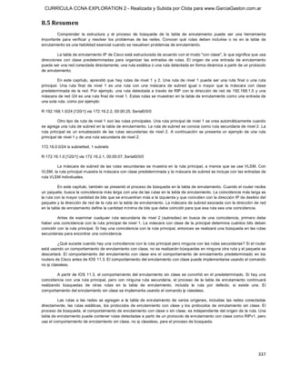 CURRÍCULA CCNA EXPLORATION 2 - Realizada y Subida por Clota para www.GarciaGaston.com.ar


8.5 Resumen 
        Comprender  la  estructura  y  el  proceso  de  búsqueda  de  la  tabla  de  enrutamiento  puede  ser  una  herramienta 
importante  para  verificar  y  resolver  los  problemas  de  las  redes.  Conocer  qué  rutas  deben  incluirse  o  no  en  la  tabla  de 
enrutamiento es una habilidad esencial cuando se resuelven problemas de enrutamiento. 

         La tabla de enrutamiento IP de Cisco está estructurada de acuerdo con el modo "con clase", lo que significa que usa 
direcciones  con  clase  predeterminadas  para  organizar  las  entradas  de  rutas.  El  origen  de  una  entrada  de  enrutamiento 
puede ser una red conectada directamente, una ruta estática o una ruta detectada en forma dinámica a partir de un protocolo 
de enrutamiento. 

          En  este  capítulo,  aprendió  que  hay  rutas  de  nivel  1  y  2.  Una  ruta  de  nivel  1  puede  ser  una  ruta  final  o  una  ruta 
principal.  Una  ruta  final  de  nivel  1  es  una  ruta  con  una  máscara  de  subred  igual  o  mayor  que  la  máscara  con  clase 
predeterminada  de  la  red.  Por  ejemplo,  una  ruta  detectada  a  través  de  RIP  con  la  dirección  de  red  de  192.168.1.0  y  una 
máscara de red /24 es una ruta final de nivel 1. Estas rutas se muestran en  la tabla de enrutamiento como una entrada de 
una sola ruta, como por ejemplo: 

R 192.168.1.0/24 [120/1] via 172.16.2.2, 00:00:25, Serial0/0/0 

          Otro tipo de ruta de nivel 1 son las rutas principales. Una ruta principal de nivel 1 se crea automáticamente cuando 
se agrega una ruta de subred en la tabla de enrutamiento. La ruta de subred se conoce como ruta secundaria de nivel 2. La 
ruta  principal  es  un  encabezado  de  las  rutas  secundarias  de  nivel  2.  A  continuación  se  presenta  un  ejemplo  de  una  ruta 
principal de nivel 1 y de una ruta secundaria de nivel 2: 

172.16.0.0/24 is subnetted, 1 subnets 

R 172.16.1.0 [120/1] via 172.16.2.1, 00:00:07, Serial0/0/0 

        La máscara de  subred de  las rutas secundarias se muestra en  la ruta principal,  a menos que se  use VLSM. Con 
VLSM, la ruta principal muestra la máscara con clase predeterminada y la máscara de subred se incluye con las entradas de 
ruta VLSM individuales. 

          En este capítulo, también se presentó el proceso de búsqueda en la tabla de enrutamiento. Cuando el router recibe 
un paquete, busca la coincidencia más larga con una de las rutas en la tabla de enrutamiento. La coincidencia más larga es 
la ruta con la mayor cantidad de bits que se encuentran más a la izquierda y que coinciden con la dirección IP de destino del 
paquete y la dirección de red de la ruta en la tabla de enrutamiento. La máscara de subred asociada con la dirección de red 
en la tabla de enrutamiento define la cantidad mínima de bits que debe coincidir para que esa ruta sea una coincidencia. 

          Antes  de  examinar  cualquier  ruta  secundaria  de  nivel  2  (subredes)  en  busca  de  una  coincidencia,  primero  debe 
haber una  coincidencia con  la ruta  principal de nivel  1. La  máscara con  clase  de la principal determina  cuántos bits  deben 
coincidir con la ruta principal. Si hay una coincidencia con la ruta principal, entonces se realizará una búsqueda en las rutas 
secundarias para encontrar una coincidencia. 

         ¿Qué sucede cuando hay una coincidencia con la ruta principal pero ninguna con las rutas secundarias? Si el router 
está usando un comportamiento de enrutamiento con clase, no se realizarán búsquedas en ninguna otra ruta y el paquete se 
descartará.  El  comportamiento  del  enrutamiento  con  clase  era  el  comportamiento  de  enrutamiento  predeterminado  en  los 
routers de Cisco antes de IOS 11.3. El comportamiento del enrutamiento con clase puede implementarse usando el comando 
no ip classless. 

         A  partir  de IOS 11.3,  el comportamiento del enrutamiento sin clase se convirtió en el  predeterminado.  Si  hay  una 
coincidencia  con  una  ruta  principal,  pero  con  ninguna  ruta  secundaria,  el  proceso  de  la  tabla  de  enrutamiento  continuará 
realizando  búsquedas  de  otras  rutas  en  la  tabla  de  enrutamiento,  incluida  la  ruta  por  defecto,  si  existe  una.  El 
comportamiento del enrutamiento sin clase se implementa usando el comando ip classless. 

         Las  rutas  a  las  redes  se  agregan  a  la  tabla  de  enrutamiento  de  varios  orígenes,  incluidas  las  redes  conectadas 
directamente,  las  rutas  estáticas,  los  protocolos  de  enrutamiento  con  clase  y  los  protocolos  de  enrutamiento  sin  clase.  El 
proceso de búsqueda, el comportamiento de enrutamiento con clase o sin clase, es independiente del origen de la ruta. Una 
tabla de enrutamiento puede contener rutas detectadas a partir de un protocolo de enrutamiento con clase como RIPv1, pero 
usa el comportamiento de enrutamiento sin clase, no ip classless, para el proceso de búsqueda.




                                                                                                                                             337 
 