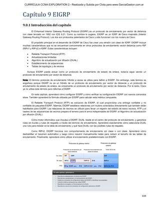 CURRÍCULA CCNA EXPLORATION 2 - Realizada y Subida por Clota para www.GarciaGaston.com.ar



Capítulo 9 EIGRP 
9.0.1 Introducción del capítulo 
         El  Enhanced  Interior  Gateway  Routing  Protocol  (EIGRP)  es  un  protocolo  de  enrutamiento  por  vector  de  distancia 
con  clase  lanzado  en  1992  con  IOS  9.21.  Como  su  nombre  lo  sugiere,  EIGRP  es  un  IGRP  de  Cisco  mejorado  (Interior 
Gateway Routing Protocol). Los dos son protocolos patentados de Cisco y sólo funcionan con los routers de Cisco. 

        El propósito principal en el desarrollo de EIGRP de Cisco fue crear una versión con clase de IGRP. EIGRP incluye 
muchas características  que no se  encuentran comúnmente en otros protocolos de  enrutamiento vector distancia como RIP 
(RIPv1 y RIPv2) e IGRP. Estas características incluyen:

    ·    Reliable Transport Protocol (RTP)
    ·    Actualizaciones limitadas
    ·    Algoritmo de actualización por difusión (DUAL)
    ·    Establecimiento de adyacencias
    ·    Tablas de topología y de vecinos 

    Aunque  EIGRP  puede  actuar  como  un  protocolo  de  enrutamiento  de  estado  de  enlace,  todavía  sigue  siendo  un 
protocolo de enrutamiento por vector de distancia. 

Nota:  El  término  protocolo  de  enrutamiento  híbrido  a  veces  se  utiliza  para  definir  a  EIGRP.  Sin  embargo,  este término  es 
engañoso  porque  EIGRP  no  es  un  híbrido  de  un  protocolo  de  enrutamiento  por  vector  de  distancia  y  un  protocolo  de 
enrutamiento de estado de enlace,  es únicamente un protocolo de enrutamiento por vector de distancia. Por lo tanto, Cisco 
ya no utiliza este término para referirse a EIGRP. 

        En este capítulo, aprenderá cómo configurar EIGRP y cómo verificar su configuración EIGRP con nuevos comandos 
show. También aprenderá la fórmula utilizada por EIGRP para calcular esta métrica compuesta. 

         El  Reliable  Transport  Protocol  (RTP)  es  exclusivo  de  EIGRP,  el  cual  proporciona  una  entrega  confiable  y  no 
confiable de paquetes EIGRP. Además, EIGRP establece relaciones con routers conectados directamente que también están 
habilitados para EIGRP. Las relaciones de vecinos se utilizan para llevar un registro del estado de estos vecinos. RTP y el 
rastreo de las adyacencias de vecinos prepara el terreno para el arma indispensable de EIGRP, el Algoritmo de actualización 
por difusión (DUAL). 

         Como motor informático que impulsa a EIGRP, DUAL reside en el centro del protocolo de enrutamiento, y garantiza 
rutas sin bucles y rutas de respaldo a través del dominio de enrutamiento. Aprenderá exactamente cómo selecciona DUAL 
una ruta para instalar en la tabla de enrutamiento y qué hace DUAL con las posibles rutas de respaldo. 

         Como  RIPv2,  EIGRP  funciona  con  comportamiento  de  enrutamiento  sin  clase  o  con  clase.  Aprenderá  cómo 
deshabilitar  el  resumen  automático  y  luego  cómo  resumir  manualmente  redes  para  reducir  el  tamaño  de  las  tablas  de 
enrutamiento. Finalmente, aprenderá cómo utilizar el enrutamiento predeterminado con EIGRP.




                                                                                                                                     339 
 