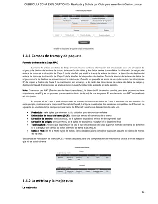 CURRÍCULA CCNA EXPLORATION 2 - Realizada y Subida por Clota para www.GarciaGaston.com.ar




1.4.1 Campos de trama y de paquete 
Formato de trama de la Capa MAC 

           La  trama de  enlace de datos de Capa 2  normalmente  contiene  información del encabezado con  una dirección de 
origen  y  de  destino  del  enlace  de  datos,  información  del  tráiler  y  los  datos  reales  transmitidos.  La  dirección  de  origen  del 
enlace de datos es la dirección de Capa 2 de la interfaz que envió la trama de enlace de datos.  La dirección de destino del 
enlace de datos es la dirección de Capa 2 de la interfaz del dispositivo de destino. Tanto la interfaz del enlace de datos de 
origen como la de destino se encuentran en la misma red. Cuando un paquete se envía de un router a otro, las direcciones 
IP  de  origen  y  destino  de  Capa  3  no  cambiarán;  sin  embargo,  sí  lo  harán  las  direcciones  de  enlace  de  datos  de  origen  y 
destino de Capa 2. Este proceso se analizará con más profundidad más adelante en esta sección. 

Nota: Cuando se usa NAT (Traducción de direcciones de red), la dirección IP de destino cambia, pero este proceso no tiene 
importancia para IP y es un proceso que se realiza dentro de la red de una empresa. El enrutamiento con NAT se analizará 
en otro curso. 

         El paquete IP de Capa 3 está encapsulado en la trama de enlace de datos de Capa 2 asociada con esa interfaz. En 
este ejemplo, mostraremos la trama de Ethernet de Capa 2. La figura muestra las dos versiones compatibles de Ethernet. La 
siguiente es una lista de los campos en una trama de Ethernet y una breve descripción de cada uno.

     ·    Preám bulo: siete bytes que alternan 1 y 0, utilizados para sincronizar señales
     ·    Delim itador de inicio de trama (SOF): 1 byte que señala el comienzo de la trama
     ·    Dirección de destino: dirección MAC de 6 bytes del dispositivo emisor en el segmento local
     ·    Dirección de origen: dirección MAC de 6 bytes del dispositivo receptor en el segmento local
     ·    Tipo/longitud: 2 bytes que especifican ya sea el tipo de protocolo de capa superior (formato de trama de Ethernet 
          II) o la longitud del campo de datos (formato de trama IEEE 802.3)
     ·    Datos y Pad: de 46 a 1500 bytes de datos; ceros utilizados para completar cualquier paquete de datos de menos 
          de 46 bytes 

Secuencia de verificación de trama (FCS): 4 bytes utilizados para una comprobación de redundancia cíclica a fin de asegurar 
que no se dañó la trama 




1.4.2 La métrica y la mejor ruta 
La mejor ruta

                                                                                                                                             34 
 