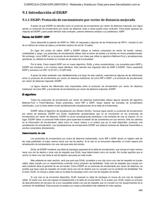 CURRÍCULA CCNA EXPLORATION 2 - Realizada y Subida por Clota para www.GarciaGaston.com.ar


9.1 Introducción al EIGRP 
9.1.1 EIGRP: Protocolo de enrutamiento por vector de distancia mejorado 
        A pesar de que EIGRP se describe como un protocolo de enrutamiento por vector de distancia mejorado, aún sigue 
siendo un protocolo de enrutamiento por vector de distancia.  Esto a veces puede crear confusión.  Para  poder apreciar las 
mejoras de EIGRP y para poder eliminar toda confusión, primero debemos analizar a su predecesor, IGRP. 

Raíces del EIGRP: IGRP 

        Cisco desarrolló la patente de IGRP en 1985, en respuesta a algunas de las limitaciones de RIPv1, incluido el uso 
de la métrica de conteo de saltos y el tamaño máximo de red de 15 saltos. 

          En  lugar  del  conteo  de  saltos,  IGRP  y  EIGRP  utilizan  la  métrica  compuesta  de  ancho  de  banda,  retraso, 
confiabilidad y carga. Los protocolos de enrutamiento utilizan sólo el ancho de banda y el retraso en forma predeterminada. 
Sin embargo, como IGRP es un protocolo de enrutamiento con clase que utiliza el algoritmo Bellman­Ford y actualizaciones 
periódicas, su utilidad es limitada en muchas de las redes de la actualidad. 

        Por lo tanto, Cisco mejoró IGRP con un nuevo algoritmo, DUAL y otras características. Los comandos para IGRP y 
EIGRP son  similares,  y  en  muchos  casos  idénticos.  Esto  permite  una  migración  fácil  de  IGRP  a  EIGRP.  Cisco  suspendió 
IGRP y comenzó con IOS 12.2(13)T y 12.2(R1s4)S. 

         A pesar de estar analizado más detalladamente a lo largo de este capítulo, examinemos algunas de las diferencias 
entre un protocolo de enrutamiento por vector de distancia tradicional, tal como RIP e IGRP, y el protocolo de enrutamiento 
por vector de distancia mejorado, EIGRP. 

         La  figura  resume  las  diferencias  más  importantes  entre  el  protocolo  de  enrutamiento  por  vector  de  distancia 
tradicional, tal como RIP, y el protocolo de enrutamiento por vector de distancia mejorado, EIGRP. 

El algoritmo 

         Todos  los  protocolos  de  enrutamiento  por  vector  de  distancia  tradicionales  utilizan  alguna  variante  del  algoritmo 
Bellman­Ford  o  Ford­Fulkerson.  Estos  protocolos,  como  RIP  e  IGRP,  hacen  expirar  las  entradas  de  enrutamiento 
individuales, y por lo tanto deben enviar periódicamente actualizaciones de la tabla de enrutamiento. 

           EIGRP utiliza el Algoritmo de actualización por difusión (DUAL). Aunque sigue siendo un protocolo de enrutamiento 
por  vector  de  distancia,  EIGRP  con  DUAL  implementa  características  que  no  se  encuentran  en  los  protocolos  de 
enrutamiento por  vector  de distancia. EIGRP no envía actualizaciones periódicas  y  las entradas  de ruta no expiran.  En su 
lugar, EIGRP utiliza un protocolo Hello liviano para supervisar el estado de las conexiones con sus vecinos. Sólo los cambios 
en  la  información  de  enrutamiento,  tales  como  un  nuevo  enlace  o  un  enlace  que  ya  no  está  disponible,  producen  una 
actualización de enrutamiento. Las actualizaciones de enrutamiento EIGRP son todavía vectores de distancia transmitidos a 
vecinos conectados directamente. 

Determ inación de ruta 

         Los protocolos de enrutamiento por vector de distancia tradicionales, como RIP e IGRP,  llevan un registro sólo de 
las rutas preferidas;  el mejor  camino hacia  una red  de destino.  Si  la ruta no se encuentra disponible,  el router espera otra 
actualización de enrutamiento con una ruta para esta red remota. 

         DUAL de EIGRP mantiene una tabla de topología separada de la tabla de enrutamiento, que incluye el mejor camino 
hacia  una red de destino  y toda ruta de respaldo que DUAL haya determinado como sin bucles. Sin bucles significa que el 
vecino no tiene una ruta hacia la red de destino que pase por este router. 

          Más adelante en este capítulo, verá que para que DUAL considere a una ruta como una ruta de respaldo sin bucles 
válida,  debe  cumplir con  un requerimiento conocido como condición  de factibilidad.  Toda ruta de respaldo  que cumpla  con 
esta condición tiene la garantía de ser sin bucles. Como EIGRP es un protocolo de enrutamiento por vector de distancia, es 
posible que haya rutas de respaldo sin bucles hacia una red de destino que no cumplan con la condición de factibilidad. Por 
lo tanto, DUAL no incluye a estas rutas en la tabla de topología como una ruta de respaldo sin bucles. 

         Si  una  ruta  no  se  encuentra  disponible,  DUAL  buscará  su  tabla  de  topología  en  busca  de  una  ruta  de  respaldo 
válida. Si existe una, esa ruta ingresa inmediatamente a la tabla de enrutamiento. Si no existe una, DUAL realiza un proceso 
de descubrimiento de red para ver si por casualidad existe una ruta de respaldo que no cumplió con los requerimientos de la 
condición de factibilidad. Este proceso se analiza con mayor profundidad más adelante en este capítulo.

                                                                                                                                   340 
 