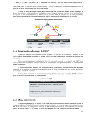 CURRÍCULA CCNA EXPLORATION 2 - Realizada y Subida por Clota para www.GarciaGaston.com.ar

Mbps) o más lentos, los Hello son unicast cada 60 segundos. Un router EIGRP supone que mientras reciba los paquetes de 
saludo de un vecino, el vecino y sus rutas permanecen viables. 

         El tiempo de espera le  indica al  router el tiempo máximo que debe esperar para recibir el próximo Hello antes de 
declarar al vecino como inalcanzable. De manera predeterminada, el tiempo de espera es tres veces el intervalo de saludo, o 
15  segundos  en  la  mayoría  de  las  redes,  y  180  segundos  en  las  redes  NBMA  de  velocidad  baja.  Si  el  tiempo  de  espera 
expira, EIGRP declarará la ruta como desactivada y DUAL buscará una nueva ruta mediante el envío de consultas. 




9.1.6 Actualizaciónes linitadas de EIGRP 
        EIGRP utiliza el término parcial o limitado cuando se refiere a sus paquetes de actualización. A diferencia de RIP, 
EIGRP  no  envía  actualizaciones  periódicas.  En  su  lugar,  EIGRP  envía  sus  actualizaciones  sólo  cuando  la  métrica  de  una 
ruta cambia. 

         El término parcial significa que la actualización sólo envía información acerca de los cambios de ruta. EIGRP envía 
estas actualizaciones  incrementales cuando el estado de un destino cambia,  en  lugar de enviar todos los contenidos de la 
tabla de enrutamiento. 

         El  término  limitado  hace  referencia  a  la  propagación  de  las  actualizaciones  parciales  enviadas  sólo  a  aquellos 
routers que se ven afectados por el cambio. La actualización parcial se "limita" automáticamente para que sólo se actualicen 
los routers que necesitan la información. 

        Al  enviar  sólo  la  información  de  enrutamiento  necesaria  y  sólo  a  los  routers  que  la  necesitan,  EIGRP minimiza  el 
ancho de banda requerido para enviar los paquetes EIGRP. 




9.1.7 DUAL: Introducción 
         El Algoritmo de actualización por difusión (DUAL) es el algoritmo de convergencia utilizado por EIGRP en  lugar de 
los algoritmos Bellman­Ford o Ford Fulkerson utilizados por otros protocolos de enrutamiento por vector de distancia, como 
RIP.  DUAL  está  basado  en  investigaciones  realizadas  en  SRI  International,  mediante  el  uso  de  cálculos  propuestos  por 
primera vez por E.W. Dijkstra y C.S. Scholten. El trabajo más destacado con DUAL lo realizó J.J. Garcia­Luna­Aceves.

                                                                                                                                    347 
 