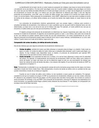 CURRÍCULA CCNA EXPLORATION 2 - Realizada y Subida por Clota para www.GarciaGaston.com.ar

          La identificación de la mejor ruta de un router implica la evaluación de múltiples rutas hacia la misma red de destino 
y la selección de la ruta óptima o "la más corta" para llegar a esa red. Cuando existen múltiples rutas para llegar a la misma 
red, cada ruta usa una interfaz de salida diferente en el router para llegar a esa red. La mejor ruta es elegida por un protocolo 
de  enrutamiento  en  función  del  valor  o  la  métrica  que  usa  para  determinar  la  distancia  para  llegar  a  esa  red.  Algunos 
protocolos  de  enrutamiento,  como  RIP,  usan  un  conteo  de  saltos  simple,  que  consiste  en  el  número  de  routers  entre  un 
router y la red de destino. Otros protocolos de enrutamiento, como OSPF, determinan la ruta más corta al analizar el ancho 
de  banda  de  los  enlaces  y  al  utilizar  dichos  enlaces  con  el  ancho  de  banda  más  rápido  desde  un  router  hacia  la  red  de 
destino. 

         Los  protocolos  de  enrutamiento  dinámico  generalmente  usan  sus  propias  reglas  y  métricas  para  construir  y 
actualizar las tablas de enrutamiento. Una métrica es un valor cuantitativo que se usa para medir la distancia hacia una ruta 
determinada. La mejor ruta a una red es la  ruta con  la métrica más baja.  Por ejemplo, un  router preferirá  una ruta que  se 
encuentra a 5 saltos antes que una ruta que se encuentra a 10 saltos. 

           El  objetivo  principal  del  protocolo  de  enrutamiento  es  determinar  las  mejores  trayectorias  para  cada  ruta  a  fin  de 
incluirlas en la tabla de enrutamiento. El algoritmo de enrutamiento genera un valor, o una métrica, para cada ruta a través de 
la  red.  Las  métricas  se  pueden  calcular  sobre  la  base  de  una  sola  característica  o  de  varias  características  de  una  ruta. 
Algunos protocolos de enrutamiento pueden basar la elección de la ruta en varias métricas, combinándolas en un único valor 
métrico. Cuanto menor es el valor de la métrica, mejor es la ruta. 

Comparación del conteo de saltos y la métrica del ancho de banda 

Dos de las métricas que usan algunos protocolos de enrutamiento dinámicos son:

     ·    Conteo de saltos: cantidad de routers que debe atravesar un paquete antes de llegar a su destino. Cada router es 
          igual a un salto. Un conteo de saltos de cuatro indica que un paquete debe atravesar cuatro routers para llegar a su 
          destino.  Si  hay  múltiples  rutas  disponibles  hacia  un  destino,  el  protocolo  de  enrutamiento  (por  ejemplo  RIP) 
          selecciona la ruta que tiene el menor número de saltos.
     ·    Ancho de banda: es la capacidad de datos de un enlace, a la cual se hace referencia a veces como la velocidad 
          del  enlace. Por  ejemplo,  la  implementación  del  protocolo  de  enrutamiento  OSPF  de Cisco  utiliza  como métrica  el 
          ancho  de  banda.  La  mejor  ruta  hacia  una  red  se  determina  según  la  ruta  con  una  acumulación  de  enlaces  que 
          tienen los valores de ancho de banda más altos, o los enlaces más rápidos. El uso del ancho de banda en OSPF se 
          explicará en el Capítulo 11. 

Nota: Técnicamente, la velocidad no es una descripción precisa del ancho de banda porque todos los bits viajan a la misma 
velocidad  a  través  del mismo medio  físico.  Más  precisamente,  el  ancho  de  banda  se  define  como  la  cantidad  de  bits  que 
pueden transmitirse a través de un enlace por segundo. 

          Cuando  se  usa  el  conteo  de  saltos  como  métrica,  la  ruta  resultante  a  veces  puede  ser  subóptima.  Por  ejemplo, 
considere la red que se muestra en la figura. Si RIP es el protocolo de enrutamiento utilizado por los tres routers, entonces 
R1 utilizará  la ruta subóptima hacia R3 para llegar a la PC2  porque esta ruta tiene menos saltos. No se  tiene en  cuenta el 
ancho de banda. Sin embargo, si se usa OSPF como protocolo de enrutamiento, entonces R1 elegirá la ruta basándose en el 
ancho de banda. Los paquetes podrán llegar a destino antes utilizando los dos enlaces T1 más rápidos, en comparación con 
el enlace único de 56 Kbps más lento.




                                                                                                                                           35 
 