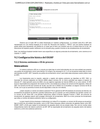 CURRÍCULA CCNA EXPLORATION 2 - Realizada y Subida por Clota para www.GarciaGaston.com.ar




         Observe  que  el  router  ISP  no  existe  físicamente  en  nuestras  configuraciones.  La  conexión  entre  R2  e  ISP  está 
representada  con  una  interfaz  loopback  en  el  router  R2.  Recuerde  del  Capítulo  7,  "RIPv2",  que  una  interfaz  loopback  se 
puede utilizar para representar una interfaz en un router que no tiene una conexión real con un enlace físico en la red. Las 
direcciones de loopback pueden verificarse con el comando ping y pueden incluirse en las actualizaciones de enrutamiento. 

Nota: Las interfaces loopback también tienen usos específicos con algunos protocolos de enrutamiento, como veremos en el 
Capítulo 11, OSPF. 


9.2 Configuración básica del EIGRP 
9.2.2 Sistema autónomo e ID de proceso 
Sistema autónomo 

         Un sistema autónomo (AS) es un conjunto de redes bajo el control administrativo de una única entidad que presenta 
una política de enrutamiento común para Internet. En la figura, las empresas A, B, C y D se encuentran todas bajo el control 
administrativo de ISP1. ISP1 "presenta una política de enrutamiento común" para todas estas empresas cuando publica rutas 
en ISP2. 

          Los  lineamientos  para  la  creación,  selección  y  registro  del  sistema  autónomo  se  describen  en  RFC  1930.  La 
Autoridad  de  números  asignados  de  Internet  (IANA)  asigna  números  AS,  la  misma  autoridad  que  asigna  el  espacio  de 
dirección IP.  Usted aprendió acerca de IANA y de sus registros regionales de Internet (RIRS) en un  curso anterior. El  RIR 
local es responsable de la asignación del número de AS a una entidad de su bloque de números de AS asignados. Antes del 
2007, los números de AS eran números de 16 bits, que iban de 0 a 65535. En la actualidad, se asignan números de AS de 
32 bits, con lo que se aumenta el número de AS disponibles a más de 4 mil millones. 

          ¿Quién necesita un número de sistema autónomo? Por lo general los ISP (Proveedores de servicios de Internet), los 
proveedores de backbone de Internet y grandes instituciones que se conectan con otras entidades que también cuentan con 
un  número  de  AS.  Estos  ISP  y  las  grandes  instituciones  utilizan  el  Border  Gateway  Protocol,  o  BGP,  del  protocolo  de 
enrutamiento  de  gateway  exterior  para  propagar  información  de  enrutamiento. BGP  es  el  único  protocolo  de  enrutamiento 
que utiliza un número de sistema autónomo real en su configuración. 

         La gran mayoría de las empresas e instituciones con redes IP no necesitan un número de AS porque se encuentran 
bajo el control de una entidad más grande, como un ISP. Estas empresas utilizan protocolos de gateway interior como RIP, 
EIGRP,  OSPF  e  IS­IS  para  realizar  el  enrutamiento  de  paquetes  dentro  de  sus  propias  redes. Son  una  de  muchas  redes 
independientes  dentro del  sistema autónomo de ISP. ISP es responsable del enrutamiento de paquetes dentro del sistema 
autónomo y entre otros sistemas autónomos.




                                                                                                                                   353 
 