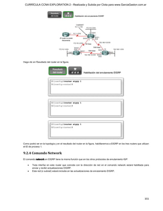 CURRÍCULA CCNA EXPLORATION 2 - Realizada y Subida por Clota para www.GarciaGaston.com.ar




Haga clic en Resultado del router en la figura. 




Como podrá ver en la topología y en el resultado del router en la figura, habilitaremos a EIGRP en los tres routers que utilizan 
el ID de proceso 1. 


9.2.4 Comando Network 
El comando netw ork en EIGRP tiene la misma función que en los otros protocolos de enrutamiento IGP:

    ·    Toda  interfaz  en  este  router  que  coincida  con  la  dirección  de  red  en  el  comando  network  estará  habilitada  para 
         enviar y recibir actualizaciones EIGRP.
    ·    Esta red (o subred) estará incluida en las actualizaciones de enrutamiento EIGRP.




                                                                                                                                    355 
 