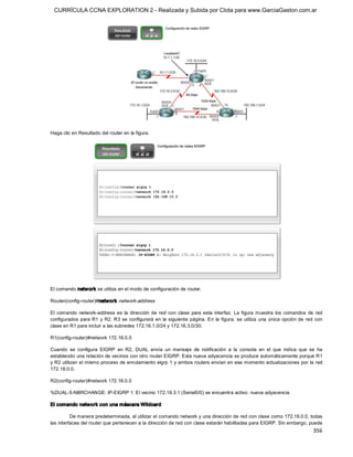 CURRÍCULA CCNA EXPLORATION 2 - Realizada y Subida por Clota para www.GarciaGaston.com.ar




Haga clic en Resultado del router en la figura. 




El comando netw ork se utiliza en el modo de configuración de router. 

Router(config­router)#network  network­address 

El  comando  network­address  es  la  dirección  de  red  con  clase  para  esta  interfaz.  La  figura  muestra  los  comandos  de  red 
configurados  para  R1  y R2.  R3  se  configurará  en  la  siguiente  página.  En  la  figura,  se  utiliza  una  única  opción  de  red  con 
clase en R1 para incluir a las subredes 172.16.1.0/24 y 172.16.3.0/30: 

R1(config­router)#network 172.16.0.0 

Cuando  se  configura  EIGRP  en  R2,  DUAL  envía  un  mensaje  de  notificación  a  la  consola  en  el  que  indica  que  se  ha 
establecido una relación de vecinos con otro router EIGRP. Esta nueva adyacencia se produce automáticamente porque R1 
y R2 utilizan el mismo proceso de enrutamiento eigrp 1 y ambos routers envían en ese momento actualizaciones por la red 
172.16.0.0. 

R2(config­router)#network 172.16.0.0 

%DUAL­5­NBRCHANGE: IP­EIGRP 1: El vecino 172.16.3.1 (Serial0/0) se encuentra activo: nueva adyacencia 

El comando network con una máscara Wildcard 

          De manera predeterminada, al utilizar el comando network y una dirección de red con clase como 172.16.0.0, todas 
las interfaces del router que pertenecen a la dirección de red con clase estarán habilitadas para EIGRP. Sin embargo, puede
                                                                                                                                         356 
 