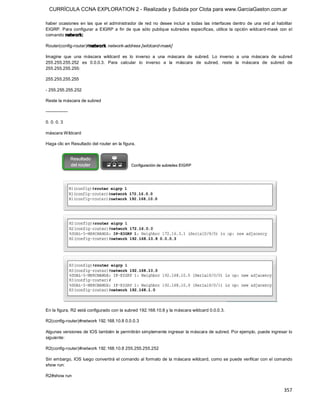 CURRÍCULA CCNA EXPLORATION 2 - Realizada y Subida por Clota para www.GarciaGaston.com.ar

haber  ocasiones  en  las  que  el  administrador  de  red  no  desee  incluir  a  todas  las  interfaces  dentro  de  una  red  al  habilitar 
EIGRP.  Para  configurar  a  EIGRP  a  fin  de  que  sólo  publique  subredes  específicas,  utilice  la  opción  wildcard­mask  con  el 
comando netw ork: 

Router(config­router)#network  network­address [wildcard­mask] 

Imagine  que  una  máscara  wildcard  es  lo  inverso  a  una  máscara  de  subred.  Lo  inverso  a  una  máscara  de  subred 
255.255.255.252  es  0.0.0.3.  Para  calcular  lo  inverso  a  la  máscara  de  subred,  reste  la  máscara  de  subred  de 
255.255.255.255: 

255.255.255.255 

­ 255.255.255.252 

Reste la máscara de subred 

­­­­­­­­­­­­­­­ 

0. 0. 0. 3 

máscara Wildcard 

Haga clic en Resultado del router en la figura. 




En la figura, R2 está configurado con la subred 192.168.10.8 y la máscara wildcard 0.0.0.3. 

R2(config­router)#network 192.168.10.8 0.0.0.3 

Algunas versiones de IOS también le permitirán simplemente ingresar la máscara de subred. Por ejemplo, puede ingresar lo 
siguiente: 

R2(config­router)#network 192.168.10.8 255.255.255.252 

Sin embargo, IOS luego convertirá el comando al formato de la máscara wildcard, como se puede verificar con el comando 
show run: 

R2#show run


                                                                                                                                         357 
 