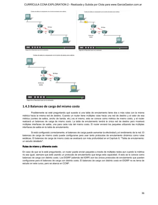 CURRÍCULA CCNA EXPLORATION 2 - Realizada y Subida por Clota para www.GarciaGaston.com.ar




1.4.3 Balanceo de carga del mismo costo 
          Posiblemente  se  esté  preguntando  qué  sucede  si  una  tabla  de  enrutamiento  tiene  dos  o más  rutas  con  la misma 
métrica  hacia  la  misma red de  destino.  Cuando  un  router  tiene  múltiples  rutas  hacia  una  red  de  destino  y  el  valor  de  esa 
métrica  (conteo  de  saltos,  ancho  de  banda,  etc.)  es  el  mismo,  esto  se  conoce  como  métrica  de  mismo  costo,  y  el  router 
realizará  un  balanceo  de  carga  de  mismo  costo.  La  tabla  de  enrutamiento  tendrá  la  única  red  de  destino  pero  mostrará 
múltiples  interfaces  de  salida,  una  para  cada  ruta  del  mismo  costo. El  router  enviará  los  paquetes  utilizando  las  múltiples 
interfaces de salida en la tabla de enrutamiento. 

         Si está configurado correctamente, el balanceo de carga puede aumentar la efectividad y el rendimiento de la red. El 
balanceo  de  carga  de  mismo  costo  puede  configurarse  para  usar  tanto  protocolos  de  enrutamiento  dinámico  como  rutas 
estáticas. El balanceo de carga de mismo costo se analizará con más profundidad en el Capítulo 8, "Tabla de enrutamiento: 
un estudio detallado". 

Rutas de mism o y diferente costo 

En caso de que se lo esté preguntando, un router puede enviar paquetes a través de múltiples redes aun cuando la métrica 
no sea igual, siempre que esté usando un protocolo de enrutamiento que tenga esta capacidad. A esto se lo conoce como 
balanceo de carga con distinto costo. Los EIGRP (además del IGRP) son los únicos protocolos de enrutamiento que pueden 
configurarse para el balanceo de carga con distinto costo. El balanceo de carga con distinto costo en EIGRP no es tema de 
estudio en este curso, pero se abarca en CCNP.




                                                                                                                                         36 
 
