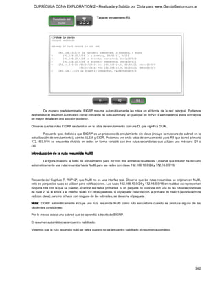 CURRÍCULA CCNA EXPLORATION 2 - Realizada y Subida por Clota para www.GarciaGaston.com.ar




         De  manera  predeterminada,  EIGRP  resume  automáticamente  las  rutas  en  el  borde  de  la  red  principal.  Podemos 
deshabilitar el resumen automático con el comando no auto­summary, al igual que en RIPv2. Examinaremos estos conceptos 
en mayor detalle en una sección posterior. 

Observe que las rutas EIGRP se denotan en la tabla de enrutamiento con una D, que significa DUAL. 

         Recuerde que, debido a que EIGRP es un protocolo de enrutamiento sin clase (incluye la máscara de subred en la 
actualización de enrutamiento), admite VLSM y CIDR. Podemos ver en la tabla de enrutamiento para R1 que la red primaria 
172.16.0.0/16 se encuentra dividida  en redes en forma variable con  tres rutas secundarias que  utilizan  una máscara /24  o 
/30. 

Introducción de la ruta resumida Null0 

        La  figura muestra la  tabla de enrutamiento para R2 con dos entradas resaltadas. Observe que EIGRP ha incluido 
automáticamente una ruta resumida hacia Null0 para las redes con clase 192.168.10.0/24 y 172.16.0.0/16. 



Recuerde del Capítulo 7,  "RIPv2", que Null0 no es una interfaz real.  Observe que las rutas resumidas se originan en Null0, 
esto es porque las rutas se utilizan para notificaciones. Las rutas 192.168.10.0/24 y 172.16.0.0/16 en realidad no representan 
ninguna ruta con la que se puedan alcanzar las redes primarias. Si un paquete no coincide con una de las rutas secundarias 
de nivel 2, se lo envía a la interfaz Null0. En otras palabras, si el paquete coincide con la primaria de nivel 1 (la dirección de 
red con clase) pero no lo hace con ninguna de las subredes, se desecha el paquete. 

Nota:  EIGRP  automáticamente  incluye  una  ruta  resumida  Null0  como  ruta  secundaria  cuando  se  produce  alguna  de  las 
siguientes condiciones: 

Por lo menos existe una subred que se aprendió a través de EIGRP. 

El resumen automático se encuentra habilitado. 

Veremos que la ruta resumida null0 se retira cuando no se encuentra habilitado el resumen automático.




                                                                                                                             362 
 