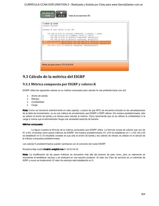 CURRÍCULA CCNA EXPLORATION 2 - Realizada y Subida por Clota para www.GarciaGaston.com.ar




9.3 Cálculo de la métrica del EIGRP 
9.3.1 Métrica compuesta por EIGRP y valores K 
EIGRP utiliza los siguientes valores en su métrica compuesta para calcular la ruta preferida hacia una red:

    ·    Ancho de banda
    ·    Retraso
    ·    Confiabilidad
    ·    Carga 

Nota: Como se mencionó anteriormente en este capítulo,  a pesar de que MTU se encuentra incluida en las actualizaciones 
de la tabla de enrutamiento, no es una métrica de enrutamiento que EIGRP o IGRP utilicen. De manera predeterminada, sólo 
se utilizan el ancho de banda y el retraso para calcular la métrica. Cisco recomienda que no se utilicen la confiabilidad ni la 
carga a menos que el administrador tenga una necesidad explícita de hacerlo. 

Métrica com puesta 

         La figura muestra la fórmula de la métrica compuesta que EIGRP utiliza. La fórmula consta de valores que van de 
K1 a K5, conocidos como pesos métricos de EIGRP. De manera predeterminada, K1 y K3 se establecen en 1, y K2, K4 y K5 
se establecen en 0. El resultado consiste en que sólo el ancho de banda y los valores de retraso se utilizan en el cálculo de 
la métrica compuesta predeterminada. 

Los valores K predeterminados pueden cambiarse con el comando del router EIGRP: 

Router(config­router)#metric weights tos k1 k2 k3 k4 k5 

Nota:  La  modificación  de  los  pesos  métricos  se  encuentra  más  allá  del  alcance  de  este  curso,  pero  su  relevancia  es 
importante al establecer vecinos y se analizará en  una sección posterior. El valor tos  (Tipo  de servicio) es un sobrante de 
IGRP y nunca se implementó. El valor tos siempre está establecido en 0.




                                                                                                                                364 
 