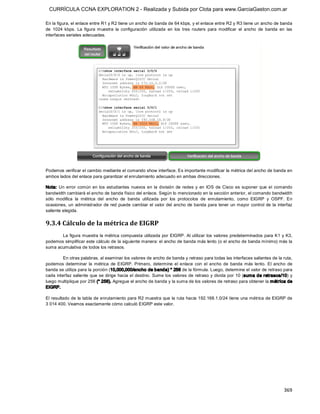 CURRÍCULA CCNA EXPLORATION 2 - Realizada y Subida por Clota para www.GarciaGaston.com.ar

En la figura, el enlace entre R1 y R2 tiene un ancho de banda de 64 kbps, y el enlace entre R2 y R3 tiene un ancho de banda 
de  1024  kbps.  La  figura  muestra  la  configuración  utilizada  en  los  tres  routers  para  modificar  el  ancho  de  banda  en  las 
interfaces seriales adecuadas. 




Podemos verificar el cambio mediante el comando show interface. Es importante modificar la métrica del ancho de banda en 
ambos lados del enlace para garantizar el enrutamiento adecuado en ambas direcciones. 

Nota:  Un  error  común  en  los  estudiantes  nuevos  en  la  división  de  redes  y  en  IOS  de  Cisco  es  suponer  que  el  comando 
bandwidth cambiará el ancho de banda físico del enlace. Según lo mencionado en la sección anterior, el comando bandwidth 
sólo  modifica  la  métrica  del  ancho  de  banda  utilizada  por  los  protocolos  de  enrutamiento,  como  EIGRP  y  OSPF.  En 
ocasiones,  un administrador de red puede  cambiar el valor del  ancho  de banda para tener un mayor control de  la  interfaz 
saliente elegida. 


9.3.4 Cálculo de la métrica de EIGRP 
       La  figura muestra la métrica compuesta  utilizada  por EIGRP.  Al  utilizar los valores predeterminados para K1  y K3, 
podemos simplificar este cálculo de la siguiente manera: el ancho de banda más lento (o el ancho de banda mínimo) más la 
suma acumulativa de todos los retrasos. 

         En otras palabras, al examinar los valores de ancho de banda y retraso para todas las interfaces salientes de la ruta, 
podemos  determinar  la  métrica  de  EIGRP.  Primero,  determine  el  enlace  con  el  ancho  de  banda  más  lento.  El  ancho  de 
banda se utiliza para la porción (10,000,000/ancho de banda) * 256 de la fórmula. Luego, determine el valor de retraso para 
cada interfaz saliente que  se dirige hacia el destino.  Sume los valores de retraso y divida por 10 (suma de retrasos/10) y 
luego multiplique por 256 (* 256). Agregue el ancho de banda y la suma de los valores de retraso para obtener la métrica de 
EIGRP. 

El resultado de  la tabla de enrutamiento para R2 muestra que  la ruta hacia 192.168.1.0/24 tiene  una métrica de EIGRP de 
3 014 400. Veamos exactamente cómo calculó EIGRP este valor.




                                                                                                                                     369 
 